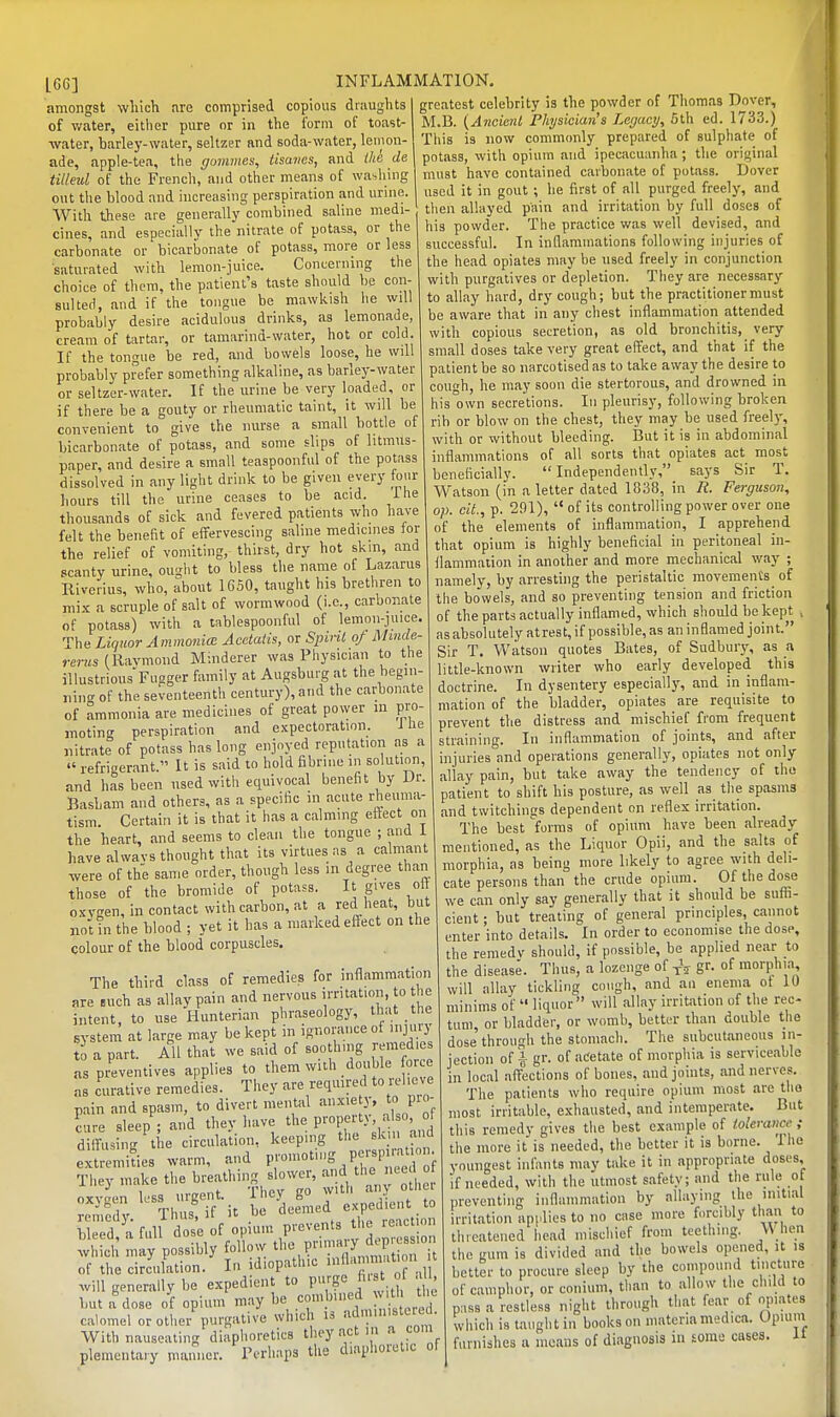 amongst which are comprised copious draughts of water, either pure or in the form of toast- water, barley-water, seltzer and soda-water, lemon- ade, apple-tea, tlie (jumines, tisanes, and Ihe de tilleul of the French, and other means of \va-,liing out the blood and increasing perspiration and urine. With these are generally combined saline medi- cines, and especially the nitrate of potass, or the carbonate or bicarbonate of potass, more or less saturated with lemon-juice. Concerning the choice of them, the patient's taste should be con- sulted, and if the tongue be mawkish lie will probably desire acidulous drinks, as lemonade, cream of tartar, or tamarind-water, hot or cold. If the tongue be red, and bowels loose, he will probably prefer something alkaline, as barley-water or seltzer-water. If the urine be very loaded, or if there be a gouty or rheumatic taint, it will be convenient to give the nurse a small bottle of bicarbonate of potass, and some slips of litmus- paper, and desire a small teaspoonful of the potass dissolved in any light drink to be given every fmir hours till the urine ceases to be acid. ihe thousands of sick and fevered patients who have felt the benefit of effervescing saline medicines for the relief of vomiting, thirst, dry hot skm, and scanty urine, ought to bless tlie name of Lazarus Riverius, who, about 16S0, taught his brethren to mix a scruple of salt of wormwood (i.e., carbonate of potass) with a tablespoonful of lemon-juice. The Liquor Ammonia: Acetaiis, or Spint of Mmde- rerus (Raymond Minderer was Physician to the illustrious Fuager family at Augsburg at the begiii- niiio- of the seventeenth century), and the carbonate of ammonia are medicines of great power in pro- moting perspiration and expectoration. ihe nitrate of potass has long enjoyed reputation as a  refrigerant  It is said to hold fibriiie in solution, and has been used with equivocal benefit by Dr. Basbam and others, as a specific in acute rheuma- tism. Certain it is that it has a calming effect on the heart, and seems to clean tlie tongue ; and i have alwavs thought that its virtues as a calmant were of the same order, though less in degree than those of the bromide of potass. It gives oft oxvgen,incontact with carbon, at a red heat, but not in the blood ; yet it has a marked effect on the colour of the blood corpuscles. The third class of remedies for inflammation are .uch as allay pain and nervous imtation, to the intent, to use Hunterian phraseology, that the system at large may be kept in ignorance ot injnrj' 0 a part. All that we said of soothing remedies as preventives applies to them with double force as curative remedies. They are required to «1 ve pain and spasm, to divert mental anxie y, to pio- cure sleep ; and they liave the P'-OP-'^' diffusing the circulation, keeping the skin and extremities warm, and P™-'-g P^^^ f They make the breathing slower, and the ncc o o™ less urgent. They go with any otli i eniedy. Thus! if it be deemed expedient bleed, a full dose of opium P-'e^e.'^ ^''^I^' ^ which may possibly follow ^I'^P'™'^ io of the circuktion. In idiopathic '^ ^j' will generally be expedient to purge h. t o u but a dose of opium may l^e eonibuied th ^ calomel or other purgative which is '^^ministucd. With nauseating diaphoretics they act ia » plementaiy manner. Perhaps the diaphoretic ot greatest celebrity is the powder of Thomas Dover, M.B. {Ancient Physician's Legacy, 5th ed. 1733.) This is now commcmly prepared of sulphate of potass, with opium and ipecacuanha; the original must have contained carbonate of potass. Dover used it in gout ; be first of all purged freely, and then allayed pain and irritation by full doses of his powder. The practice was well devised, and successful. In inflammations following injuries of the head opiates may be used freely in conjunction with purgatives or depletion. They are necessary to allay hard, dry cough; but the practitioner must be aware that in any chest inflammation attended with copious secretion, as old bronchitis, very small doses take very great effect, and that if the patient be so narcotised as to take away the desire to cough, he may soon die stertorous, and drowned in his own secretions. In pleurisy, following broken rib or blow on the chest, they may be used freely, with or without bleeding. But it is in abdominal inflammations of all sorts that opiates act most beneficially. Independently, says Sir T. Watson (in a letter dated 1838, in R. Ferguson, op. cit., p. 291),  of its controlling power over one of the elements of inflammation, I apprehend that opium is highly beneficial in peritoneal in- ilammation in another and more mechanical way ; namely, by arresting the peristaltic movements^ of the bowels, and so preventing tension and friction of the parts actually inflamed, which should be kept , asabsolutely atrest, if possible, as an inflamed joint. Sir T. Watson quotes Bates, of Sudbuiy, as a little-known writer who early developed this doctrine. In dysentery especially, and in inflam- mation of the bladder, opiates are requisite to prevent the distress and mischief from frequent straining. In inflammation of joints, and after injuries and operations generally, opiates not only allay pain, but take away the tendency of the patient to shift his posture, as well as^ the spasms and twitchings dependent on reflex irritation. The best forms of opium have been already mentioned, as the Liquor Opii, and the salts of morphia, as being more likely to agree with deli- cate persons than the crude opium. Of the dose we can only say generally that it should be suffi- cient ; but treating of general principles, cannot enter into details. In order to economise the dose, the remedv should, if possible, be applied near to the diseas^. Thus, a lozenge of gr. of morphia, will allay tickling cough, and an enema ot 10 minims of  liquor will allay irritation of the rec- tum, or bladder, or womb, better tlian double the dose'through the stomach. The .subcutaneous in- jection of i gr. of acetate of morphia is serviceable in local affections of bones, and joints, and nerves. The patients who require opium most are tho most irritable, exhausted, and intemperate. But this remedv gives the best example of tolerance ; the more it is needed, the better it is borne, ihe youngest infants may take it in appropriate doses, if needed, with the utmost safety; and the rule of preventing inflammation by allaying the initial irritation applies to no case more forcilily than to threatened head mischief from teething, M hen the Kum is divided and the bowels opened, it is better to procure sleep by the compound tincture of camphor, or conium, than to allow the child to pass a restless night through that fear of ojiiates which is taught in books on materia medica. Opium furnishes a racaus of diagnosis in some cases, it