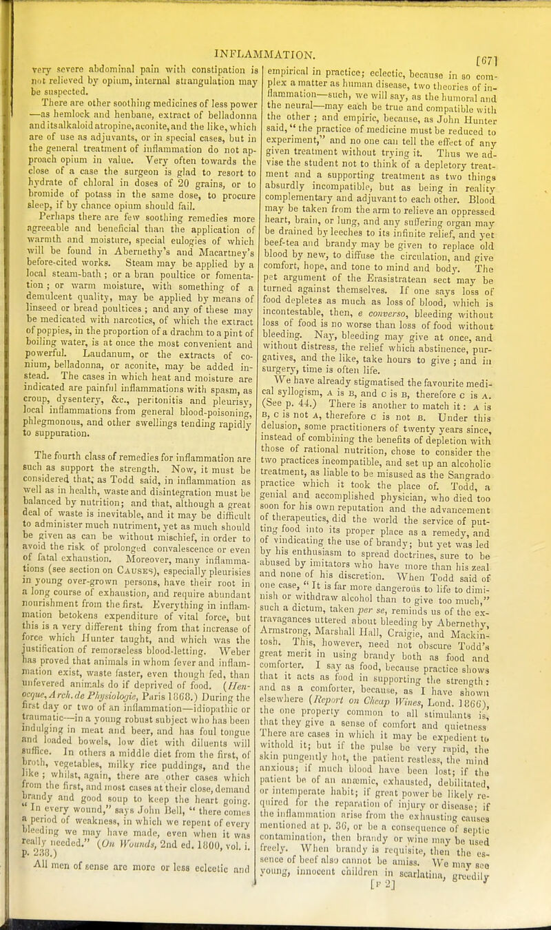 very severe abdominal pain with constipation is not relioved by opium, internal strangulation may be suspected. Tliere are other soothing medicines of less power '—as hemlock and henbane, extract of belladonna anditsalkaloidati-opine,aconite,and the like, which are of use as adjuvants, or in special cases, but in the general treatment of inflammation do not ap- proach opium in value. Very often towards the close of a case the surgeon is glad to resort to hydrate of chloral in doses of 20 grains, or to bromide of potass in the same dose, to procure sleep, if by chance opium should fail. Perhaps tiiere are few sootliing remedies more agreeable and beneficial than the application of warmth and moisture, special eulogies of which will be found in Abernethy's and Macartney's before-cited works. Steam may be applied by a local steam-bath ; or a bran poultice or fomenta- tion ; or warm moisture, with something of a demulcent quality, may be applied by means of linseed or bread poultices ; and any of these mav be medicated with narcotics, of which the extract of poppies, in the proportion of a drachm to a pint of boiling water, is at once the most convenient and powerful. Laudanum, or the extracts of co- nium, belladonna, or aconite, may be added in- stead. The cases in which heat and moisture are indicated are painful inflammations with spasm, as croup, dysentery-, &c., peritonitis and pleurisy, local inflammations from general blood-poisonin'o- phlegmonous, and other swellings tending rapidly to suppuration. The fourth class of remedies for inflammation are such as support the strength. Now, it must be considered that; as Todd said, in inflammation as well as in health, waste and disintegration must be balanced by nutrition; and that, although a great deal of waste is inevitable, and it may be difficult to administer much nutriment, yet as much should be given as can be without mischief, in order to avoid the risk of prolonged convalescence or even of fatal exhaustion. Moreover, many inflamma- tions (see section on Causes), especially pleurisies in young over-grown persons, have their root in a long course of exhaustion, and require abundant nourishment from the first. Everything in inflam- mation betokens expenditure of vital force, but this is a very different thing from that increase of force which Hunter taught, and which was the justification of remorseless blood-letting. Weber has proved that animals in whom fever and inflam- mation exist, waste faster, even though fed, than uufevered animals do if deprived of food. {Hen- ocrjue,Arcli.de Phjsioloijia, Paris lOGG.) During the first day or two of an inflammation—idiopatliic or traumatic—in a young robust subject who has been indulging in meat and beer, and has foul tongue and loaded bowels, low diet with diluents will suffice. In others a middle diet from the first, of bn)*.h, vegetables, milky rice puddings, and tlie like ; whilst, again, tliere are other cases which from Uie first, and most cases at their close, demand brandy and good soup to keep the heart going. In every wound, says John Bell,  there comes a period of weakness, in which we repent of every bleeding we may have made, even when it was really needed. {On ^Fb^<n</^, 2nd ed. liJOO, vol i p. 238.) ■ ■ AH men of sense arc more or less eclectic and INFLAMMATION. [671 einpu'ical in practice; eclectic, because in so com- plex a matter as human disease, two theories of in- flammation—such, we will say, as the humoral and the neural—may each be true and compatible with the other ; and empiric, because, as John Hunter said, the practice of medicine must be reduced to e-xperiment, and no one can tell the effect of any given treatment without trying it. Thus we ad- vise the student not to think of a depletory treat- ment and a supporting treatment as two things absurdly incompatible, but as being in reality complementary and adjuvant to each other. Blood may be taken from the arm to relieve an oppressed heart, brain, or lung, and any suffering organ may be drained by leeches to its infinite relief, and yet beef-tea and brandy may be given to replace old blood by new, to diffuse the circulation, and give comfort, hope, and tone to mind and body. The pet argument of the Erasistratean sect may be turned against themselves. If one says loss of food depletes as much as loss of blood, which is incontestable, then, e converso, bleeding without loss of food is no worse than loss of food without bleeding. Nay, bleeding may give at once, and without distress, the relief which abstinence, pur- gatives, and the like, take hours to give ; and in surgery, time is often life. We have already stigmatised the favourite medi- cal syllogism, a is b, and c is b, therefore c is a. (See p. 44.) There is another to match it: a is B, c IS not A, therefore c is not b. Under this delusion, some practitioners of twenty years since, instead of combining the benefits of depletion with those of rational nutrition, chose to consider the two practices incompatible, and set up an alcoholic treatment, as liable to be misused as the Sangrado practice which it took the place of. Todd, a genial and accomplished physician, who died too soon for his own reputation and the advancement of therapeutics, did the world the service of put- ting food into its proper place as a remedy, and of vmdicating the use of brandy; but yet was led by his enthusiasm to spread doctrines, sure to be abused by imitators who have more than his zeal and none of his discretion. AVhen Todd said of one case,  It is far more dangerous to life to dimi- nish or \yithdraw alcohol than to give too much, such a dictum, taken j,er se, reminds us of the ex- travagances uttered about bleeding by Abernethy Armstrong, Marshall Hall, Craigie, and MackinI tosh. This, however, need not obscure Todd's great merit in using brandy both as food and comforter. I say as food, because practice shows that It acts as food in supporting the strength • and as a comforter, because, as I have shown elsewhere {licport on Cheap Wines, Lend. ICGG) the one property common to all stimulants is! that they give a sense of comfort and quietness 1 here are cases in which it may be expedient to withold It; but if the pulse be very riipid, the skin pungently hot, the patient restless, the mind anxious; if much blood have been lost; if the patient be of an ana)mic, exhausted, debilitated or intemperate habit; if groat power be likely re- quired for the reparation of injury or disease- if the iiiflammation arise from the'exhausting causes mentioned at p. 3C, or be a consequence of septic contamination, then brandy or wine may be used freely. When brandy is requisite, then the es- sence of beef also cannot be amiss. We may soo young, innocent children in soarlatiiiu, unjedilv [I- 2] > a 1