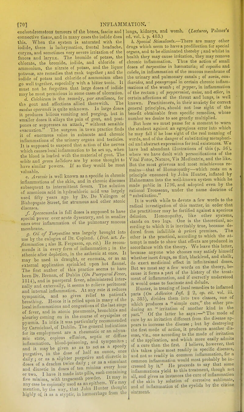 cncliondromntoiis tumours of the bones, fasciaj and connective tissue, and in many cases the iodide does this. When the system is saturated with the iodide, there is lachrymation, frontal headache, coryza, and sometimes very severe irritation of the fauces and larynx. The bromide of potass, the chlorate, the bromide, iodide, and chloride of ammonium, the nitrate of potass, and the liquor potassse. are remedies that rank together ; and the iodide of potass and chloride of ammonium often go well together, especially w ith a bitter tonic. _ It must not be forgotten that large doses of iodide may be most pernicious in some cases of ulceration. d. Cololiiciim is the remedy, par excellence, for tha gout and affections allied therewith. The modus operandi is quite unknown. In large doses it produces bilious vomiting and purging, but in smaller doses it allays the pain of gout, and post- pones or suppresses an attack,  without sensible evacuation. The surgeon in town practice finds it of enormous value in subacute and chronic inflaramHtions of the urinary organs and testicles. It is supposed to suspend that action of the nerves which causes local inflammation to be set up, when the blood is loaded with the material of gout. The zvMte and green hellebore are by some thought to have similar powers. If so they would be most valuable. • • t, • e. Arsenic is well known as a specific in chronic inflammations of the skin, and in chronic diseases subsequent to intermittent fevers. The solution of arsenious acid in hydrochloric acid was largely used fifty years ago by Dr. De Valingen of Bishopsgate Street, for strumous and other atonic diseases. /. Ipecacuanha in full doses is supposed to have special power over acute dysentery, and in smaller ones over inflammation of the pulmonary mucous membrane. . g. Oil of Turpentine was largely brought into use by the eulogies of Dr. Copland. {Diet. art. In- flammation ; also R. Ferguson, op. cii.) He recom- mends it in every form of inflammation ; in the sthenic after depletion, in the asthenic at once. It may be used in draught, or enemata, or as an external application sprinkled upon hot flannel. The first author of this practice seems to have been Dr. Brenan, of Dublin {On Puerperal Fever, 1814), and in puerperal fever, administered inter- nally and externally, it seems to relieve peritoneal and internal inflammation. At any rate it reduces tympanitis, and so gives relief to patients breathing. Hence it is relied upon in many ot the local inflammations and congestions of the last stage of fever, and in atonic pneumonia, bronchitis and uleurisy coming on in the course of erysipelas or pyajmia. In iritis it was particularly recommended by Carinichael,of Dublin, The general indications for its employment are a rheumatic or an adyna- mic state, copious effusion, septic or dittuse inflammation, blood-poisoning, and tympanites ; and it may be given so as to act as a speedy purgative, in the dose of half an ounce, once daily ; or as a sli?hter purgative and diuretic in doses of a drachm twice daily ; ov as a Htimulant and diuretic in doses of ten minims every hour or two. I have it made into pills, each containing five minims, with tragacanth powder. It may in any case be copiously used as an epithcm. W e maj mention, by the way, that John Hunter thought highly it as a st'vptic, in liajmorrliage from the lungs, kidneys, and womb. {Lectures, Palmer's ed. vol. i. p. 483.) h. Special Stimulants.—There are many other drugs which seem to have a predilection fur special organs, and to be eliminated thereby ; and whilst in health they may cause irritation, they may remove chronic inflammation. Thus the action of small doses of turpentine in ha;maturia; of copaiba and cubebs, in inflammation of the raucous membrane of the urinary and pulmonary canals ; of savin, can- tharides, and pennyroyal in certain chronic inflam- mations of the womb ; of pt-pper, in inflammation of the rectum ; of peppermint, anise, and ether, in certain affections of the throat and lungs, is well known. Practitioners, in their anxiety for correct general principles, should not lose sight of the benefit obtainable from specific remedies, whose number we desire to see greatly multiplied. But here we must pause for a moment to warn the student against an egregious error into which he may fall if he lose sight of the real meaning of words, and of the danger of substituting metaphori- cal and abstract expressions for real existences. We have had abundant illustrations of this (p. 56), where we have dealt with personifications of the Vital Force, Nature, Vis Medicatrix, and the like. But the most grievous and most mischievous re- mains—that of Homeopathy—which rests on a principle enounced by .John Hunter, inflated by Hahnemann into the well-known system which he made public in 1796, and adopted even by the rational Trousseau, under the name doctrine of  substitution. It is worth while to devote a few words to the radical investigation of this matter, in order that the practitioner may be fortified against a specious delusion. Homoeopathy, like other systems, stands on two legs. One is the theoretical, ac- cording to which it is inevitably true, because de- duced from infallible a priori premises. The other is the practical, according to which the at- tempt is made to show that effects are produced in accordance with the theory. We leave this latter, because anyone who chooses may satisfy himself whether inert diugs, as flint, blacklead, and chalk, do exert medicinal effect in infinitesimal doses. But we must say a few words on the theory, be- cause it forms a part of the history of the treat- ment of inflammation, and if correctly understood it would cease to fascinate and delude. Hunter, in treating of local remedies to inflamed parts {On Adhesive Infl. § 2, op. cit. vol. iii. p. 385), divides them into two classes, one of which produces a simple cure, tlie other pro- ducing an  irritation of another kind in the part.''' Of the latter he says:— The mode of cure by an irritation diiferent from the disease ap- pears to increase the disease ; but by destroying tiie first mode of action, it produces another dis- ease, viz., one according to the mode of irritation of the application, and which more easily admits of a cure than the first. I believe, however, that this takes place most readily in specific diseases, and not so readilv in common inflammation, for a common inflammation would most probably be in- creased by it. lie proceeds to say that some inflammations yield to this treatment, though not all, and gives as instances the cure of inflammation (if the skin by solution of corrosive sublimate, and of inflammation of the eyelids by the citrine ointment.