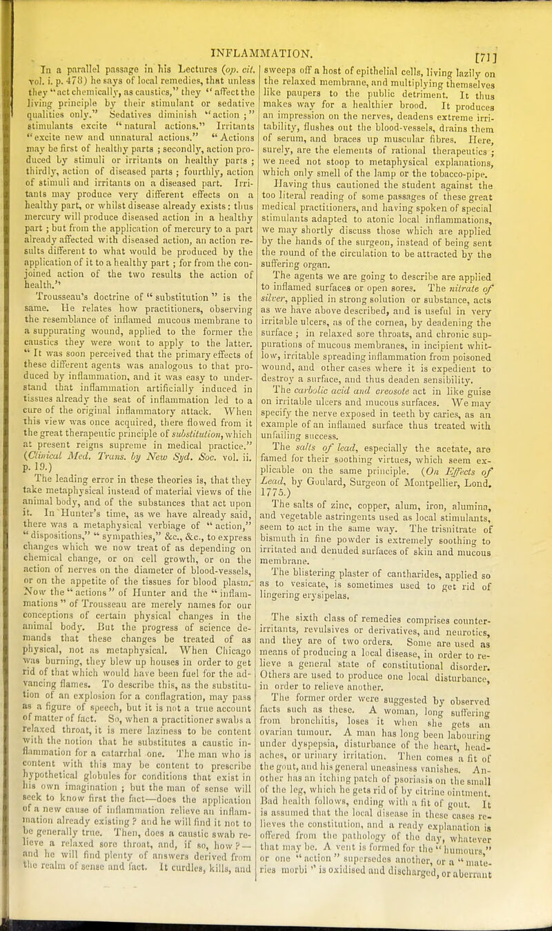 In a parallel passage in his Lectures (pp. cil. vol. 1. p. 478) he says of local remedies, that unless tliey act chemically, as caustics, they  aflFect the living principle by their stimulant or sedative qualities only. Sedatives diminish action; stimulants e-\-cite natural actions. Irritants excite new and unnatural actions. Actions may be first of healthy parts ; secondly, action pro- duced by stimuli or irritants on healthy parts ; thirdly, action of diseased pai'ts ; fourthly, action of stimuli and irritants on a diseased part. Irri- tinls may produce very different effects on a healthy part, or whilst disease already exists: thus mercury will produce diseased action in a healthy part ; but from the application of mercury to a part already affected with diseased action, an action re- sults different to what would be produced by the application of it to a healthy part ; for from the con- joined action of the two results the action of health. Trousseau's doctrine of  substitution  is the same. Ue relates how practitioners, observing the resemblance of inflamed mucous membrane to a suppurating wound, applied to the former the caustics they were wont to apply to the latter.  It was soon perceived that the primary effects of these different agents was analogous to that pro- duced by inflammation, and it was easy to under- stand that inflammation artificially induced in tissues already the seat of inflammation led to a cure of the original inflammatory attack. When this view was once acquired, there flowed from it the great therapeutic principle of substituUon,v{\\\c\\ at present reigns supreme in medical practice. {Clinical Med. Trans, by New Sijd. Soc. vol. ii. p. 19.) The leading error in these theories is, that they take metaphysical instead of material viev/s of the .animal body, and of the substances that act upon it. In Hunter's time, as we have already said, there was a metaphysical verbiage of  action,  dispositions,  sympathies, &c., &c., to express changes which we now treat of as depending on chemical change, or on cell growth, or on the action of nerves on the diameter of blood-vessels, or on the appetite of the tissues for blood plasm. Now the actions of Hunter and the inflam- mations  of Trousseau are merely names for our conceptions of certain physical changes in the animal bod}'. But the progress of science de- mands that these changes be treated of as physical, not as metaphysical. When Chicago ■was burning, they blew up houses in order to get rid of that which would have been fuel for the ad- vancing flames. To describe this, as the substitu- tion of an explosion for a conflagration, may pass as a figure of speech, but it is not a true account of matter of fact. Sn, when a practitioner swabs a relaxed throat, it is mere laziness to be content with the notion that he substitutes a caustic in- flammation for a catarrhal one. The man who is content with this may be content to prescribe hypothetical globules for conditions that exist in his own imagination ; but the man of sense will seek to know first the fact—does the application of a new cause of inflammation relieve an inflam- mation already existing ? and he will find it not to be generally true. Then, docs a caustic swab re- lieve a relaxed soro throat, and, if so, how? — and he will find plenty of answers derived from the realm of sense and fact. It curdles, kills, and [71] sweeps off a host of epithelial cells, living lazily on the relaxed membrane, and multiplying themselves like paupers to the public detriment. It thus makes way for a healthier brood. It produces an impression on the nerves, deadens extreme irri- tability, flushes out the blood-vessels, drains them of serum, and braces up muscular fibres. Here, surely, are the elements of rational therapeutics ; we need not stoop to metaphysical explanations, which only smell of the lamp or the tobacco-pipe. Having thus cautioned the student against the too literal reading of some passages of these great medical practitioners, and having spoken of special stimulants adapted to atonic local inflammations, we may shortly discuss those which are applied by the hands of the surgeon, instead of being sent the round of the circulation to be attracted by the suffering organ. The agents we are going to describe are applied to inflamed surfaces or open sores. The nitrate of silver, applied in strong solution or substance, acta as we have above described, and is useful in very irritable ulcers, as of the cornea, by deadening the surface ; in relaxed sore throats, and chronic sup- purations of mucous membranes, in incipient whit- low, irritable spreading inflammation from poisoned wound, and other cases where it is expedient to destroy a surface, and thus deaden sensibility. The carbolic acid and creosote act in like guise on irritable ulcers and mucous surfaces. We may specify the nerve exposed in teeth by cai-ies, as an example of an inflamed surface thus treated with unfailing success. The salts of lead, especially the acetate, are famed for their soothing virtues, which seem ex- plicable on the same principle. {On Effects of Lead, by Goulard, Surgeon of Montpellier, Lond, 1775.) The salts of zinc, copper, alum, iron, alumina, and vegetable astringents used as local stimulants, seem to act in the same way. The trisnitrate of bismuth in fine powder is extremely soothing to irritated and denuded surfaces of skin and mucous membrane. The blistering plaster of cantharides, applied so as to vesicate, is sometimes used to get rid of lingering erysipelas. The sixth class of remedies comprises counter- irritants, revulsives or derivatives, and neurotics and they are of two orders. Some are used as means of producing a local disease, in order to re- lieve a general state of constitutional disorder. Others are used to produce one local disturbance in order to relieve another. ' The former order were suggested by observed facts such as these. A woman, long suffering from bronchitis, loses it when she gets au ovarian tumour. A man has long been labouring under dyspepsia, disturbance of the heart, head- aches, or urinary irritation. Then comes a fit of the gout, and his general uneasiness vanishes. An- other has an itching patch of psoriasis on the small of the leg, which he gets rid of by citrine ointment. Bad health follows, ending with a fit of gout. It is assumed that the local disease in these cases re- lieves the constitution, and a ready explanation is oliered from the pathology of the day, whatever that may be. A vent is formed for the  humours  or one action suprrsedos another, or a  mate- ries morbi is o-xidised and discharged, or aberrant