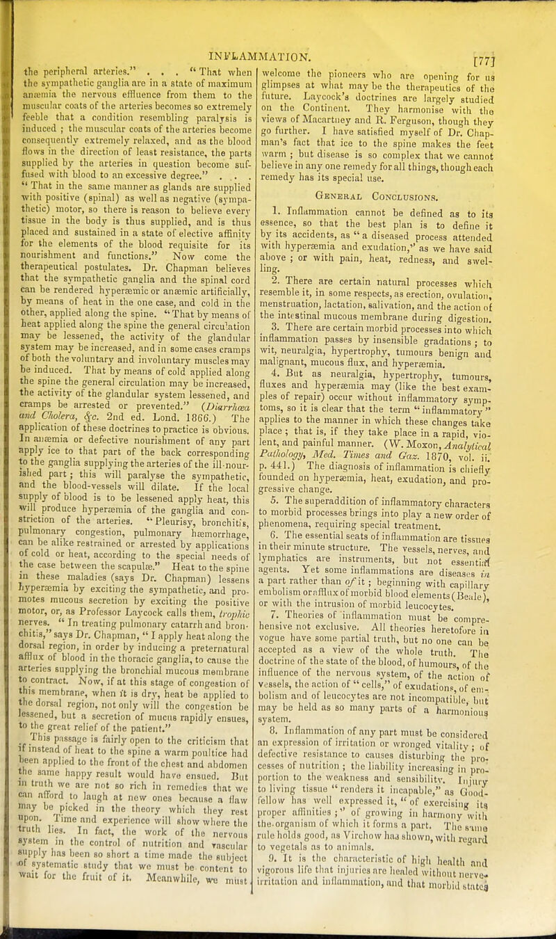 the peripheml arteries. ... That when the sympathetic ganglia are in a state of maximum anaemia the nervous effluence from them to the muscular coats of the arteries becomes so extremely feeble that a condition resembling paralysis is induced ; the muscular coats of the arteries become consequently extremely relaxed, and as the blood flows in the direction of least resistance, the parts supplied by the arteries in question become suf- fused with blood to an excessive degree. .  Jhat in the same manner as glands are supplied •with positive (spinal) as well as negative (sympa- thetic) motor, so there is reason to believe every tissue in the body is thus supplied, and is thus placed and sustained in a state of elective affinity for the elements of the blood requisite for its nourishment and functions. Now come the therapeutical postulates. Dr. Chapman believes that the sympathetic ganalia and the spinal cord can be rendered hyperaemic or anaemic artificially, by means of heat in the one case, and cold in the other, applied along the spine.  That by means of heat applied along the spine the general circu''.ation may be lessened, the activity of the glandular system may be increased, and in some cases cramps of both the voluntary and involuntary muscles may be induced. That by means of cold applied along the spine the general circulation may be increased, the activity of the glandular system lessened, and cramps be arrested or prevented. {Diarrhoea and Cholera, cjc. 2nd ed. Lond. 1866.) The application of these doctrines to practice is obvious. In aiifflmia or defective nourishment of any part apply ice to that part of the back corresponding to the ganglia supplying the arteries of the ill-nour- ished part; this will paralyse the sympathetic, and the blood-vessels will dilate. If the local supply of blood is to be lessened apply heat, this will produce hypera;mia of the ganglia and con- striction of the arteries. Pleurisy, bronchitis, pulmonary congestion, pulmonary hcemorrhage, can be alike restrained or arrested by applications of cold or heat, according to the special needs of the case between the scapula;. Heat to the spine in these maladies (says Dr. Chapman) lessens hyperjemia by exciting the sympathetic, and pro- motes raucous secretion by exciting the positive motor, or, as Professor Laycock calls them, trophic nerves.  In treating pulmonary catarrh and bron- chitis, says Dr. Chapman,  I apply heat along the dorsal region, in order by inducing a preternatural afflux of blood in the thoracic ganglia, to cause the arteries supplying the bronchial mucous membrane to contract. Now, if at this stage of congestion of this membrane, when it is dry, heat be applied to the dorsal region, not only will the congestion be lessened, but a secretion of mucus rapidly ensues, to the great relief of the patient. This passage is fairly open to the criticism that It instead of heat to the spine a warm poultice had heen applied to the front of the chest and abdomen the same happy result would have ensued. But in truth we are not so rich in remedies that we can afford to laugh at new ones because a flaw may be picked in the theory which they rest upon. Time and experience will show where the truth lies. In fact, the work of the nervous system in the control of nutrition and vascular siipply has been so short a time made the suliject >of systematic study that we must be content to wait for the fruit of it. Meanwhile, wc must 177] welcome the pioneers who are opening for us glimpses at what may be the therapeutics of the future. Laycock's doctrines are largely studied on the Continent. They harmonise with the views of Macartney and R. Ferguson, though they go further. I have satisfied myself of Dr. Chap- man's fact that ice to the spine makes the feet warm ; but disease is so complex that we cannot believe in any one remedy for all things, though each remedy has its special use. General Conclusions. 1. Inflammation cannot be defined as to its essence, so that the best plan is to define it by its accidents, as a diseased process attended with hypersemia and exudation, as we have said above ; or with pain, heat, redness, and swel- ling. 2. There are certain natural processes which resemble it, in some respects, as erection, ovulation, menstruation, lactation, salivation, and the action of the intestinal mucous membrane during digestion. 3. There are certain morbid processes into wliich inflammation passes by insensible gradations ; to wit, neuralgia, hypertrophy, tumours benign and malignant, mucous flux, and hyperemia, 4. But as neuralgia, hyp'ertrophy, tumours, fluxes and hyperaeraia may (like the best e.xam- ples of repair) occur without inflammatory symp- toms, so it is clear that the term inflammatory  applies to the manner in which these changes take place ; that is, if they take place in a rapid, vio- lent, and painful manner. (VV. Moxon, Analytical Pathology, Med. Times and Gaz. 18/0, vol. ii. p. 441.) The diagnosis of inflammation is chiefly founded on h3'perKmia, heat, exudation, and pro- gressive change. 5. The superaddition of inflammatory characters to morbid processes brings into play a new order of phenomena, requiring special treatment. 6. The essential seats of inflammation are tissues in their minute structure. The vessels, nerves, and lymphatics are instruments, but not esse'ntijrf agents. Yet some inflammations are diseases in a part rather than o/it ; beginning with capillary embolism ornfflux of morbid blood element3(Beale) or with the intrusion of morbid leucocytes. ' 7. Theories of inflammation must be 'compre- hensive not exclusive. All theories heretofore in vogue have some partial truth, but no one can be accepted as a view of the whole truth. The doctrine of the state of the blood, of humours, of the influence of the nervous system, of the ac'tion of vessels, the action of  cells, of exudations, of em- bolism and of leucocytes are not incompatible but may be held as so many parts of a harmonious system. 8. Inflammation of any part mnst be considered an expression of irritation or wronged vitality ; of defective resistance to causes disturbing the pro- cesses of nutrition ; the liability increasing in prol portion to the weakness and seiisibilitv. Injury to living tissue  renders it incapable, as Good- fellow has well expressed it,  of exercising its proper affinities of growing in harmony with the organism of which it forms a part. Tlie s-iine rule holds good, as Virchow had shown, with regard to vcgetals as to animals. 9. It is the characteristic of high health and vigorous life that injuries are healed without nerve- irritation and inilanunation, and that morbid statcg