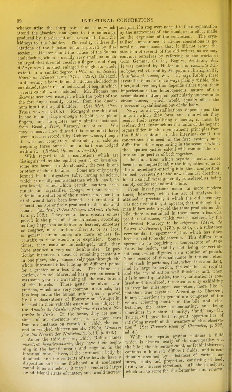 whence arise the sharp pains and colic wliich attend the disorder, analogous to the suiTerings produced by the descent of large calculi from the kidneys to the bladder. The reality of these di- latations of the hepatic ducts is proved by dis- section. Heister found the orifice of the ductus choledochus, wliich is usually very small, so much enlarged that it could receive a finger ; and Vicq d'Azyr saw this duct enlarged through its whole extent in a similar degree. {Hist, de la Socike Royale de Mcdecine, an 1779, p. 229.) Galeazzi, in dissecting a body, found the ductus choledochus so dilated, that it resembled a kind of bag, in which several calculi were included. Mr. Thomas has likewise seen two cases, in which the point of the the fore finger readily passed from the duode- num into the the gall-bladder. (See Med. Chii: Trans, vol. vi. p. 105.) Morgagni saw this duct in one instance large enough to hold a couple of fino-ers, and he quotes many similar instances from Bezold, Trew, Verney, and others. We may conceive how dilated this tube must have been in a case recorded by Richter; where, though it was not completely obstructed, a calculus weighing three ounces and a half was lodged Avithin it. {Riihini, Op. cit. p. 7—10.) With regard to those concretions which are distinguished by the epithet gastric or intestinal, some are formed in the stomach, the rest in one or other of the intestines. Some are only partly formed in the digestive tube, having a nucleus, which is usually some substance which has been swallowed, round which certain matters accu- mulate and crystallise, though, without the ac- cidental introduction of the nucleus, no concretion at all would have been formed. Other intestinal concretions are entirely produced in the intestinal canal. {Andral, Precis Elemen. d''Anat. Pathol. t. ii. p. 162.) They remain for a greater or less period in the place of their formation, according as they happen to be lighter or heavier, smoother or rougher, more or less adherent, or as local or general circumstances are more or less fa- vourable to their retention or expulsion. Some- times, they continue undischarged, until they have attained a very considerable size. In par- ticular instances, instead of remaining constantly in one place, they successively pass through the whole intestinal tube, lodging at different points for a greater or a less time. The alvine con- cretion, of which Mare'schal has given an account, was some years in traversing all the convolutions of the bowels. These gastric or alvine con- cretions, which are very common in animals, are less frequent in the human subject, as is proved by the observations of Fourcroy and Vauquelin, inserted in their valuable essay on this subject in ' the Annalcs da Museum Nationale d'llistoire Na- turelle de Paris. In the horse, they are some- times of an enormous size, as we may learn from an instance on record, in which the con- cretion weighed thirteen pounds. {Voigl, Magazin fur das Neueste der Nattirhmdc, b. iii. p. 570.) As for the third species, which Rubnii names viicncd, or hepatico-gastric, they have their begin- ning in the hepatic organs, and augment in the intestinal tube. Here, if the extraneous body be detained, and the contents of the bowels have a disposition to become thickened and condensed round it as a nucleus, it may be rendered larger by additional strata of matter, and would increase sine fine, if a stop were not put to the augmentation by the narrowness of the canal, or an effort made for the expulsion of the concretion. The crys- tallised appearance of alvine concretions is ge.- nerally so conspicuoiis, that it did not escape the attention of several of the old writers, as we may convince ourselves by referring to the works of Corn. Gemma, Greisel, Baglivi, Scultetus, &c. It was noticed by Haller in his Elementa Phi- siologiw, vol. vi., and by Morgagni in \i\&EpisL 37, de sedibus at causis, &c. If, says Rubini, these crystallisations arc not always plainly visible, dis- tinct, and regular, this depends either upon then: imperfection ; the heterogeneous nature of the accumulated matter ; or particularly unfavourable circumstances, which would equally affect the process of crystallisation out of the bodj'. Now, as all crystallisations depend upon the fluids in which they form, and from which they receive their crystallising elements, it must be evident that, inasmuch as the fluids of the hepatic organs differ in their constituent principles from the fluids contained in the intestinal canal, the concretions, produced in the first system, must differ from those originating in the second ; whilst the hepatico-gastric calculi will combine the na- ture and properties of both together. The fluid from which hepatic concretions are formed is unquestionably the bile, either sotne or all its ingredients entering into their composition. Indeed, previously to the new chemical doctrines, hepatic calculi were generally considered as being simply condensed indurated bile. From investigations made in more modern times, however, when the art of analysis has attained a precision, of which the old chemistry was not susceptible, it appears, that, although hu- man biliary calculi yield the same products as the bile, there is contained in them more or less of a peculiar substance, which was considered hy the celebrated Fourcroy to be adipocire (Mem. de I'Acad, des Sciences, 1789, p. 323), or a substance very similar to spermaceti, but which has since been proved to be cholesterine. ' This differs from spermaceti in requiring a temperature of 278 Fahr. for fusion, and by not being convertible into soap, when digested in a solution of potash. The presence of this substance in tlie concretion is of such importance, that, when it is abundant, and in large proportion, the calculus is regular and the crystallisation well finished; and, when it is in small quantities, the crystallisation is con- fused and disordered, the calculus only exhibiting an irregular misshapen concretion, more^ like a clot than true crystals. According to Chevreul, biliary concretions' in general are composed of the yellow colouring matter of the bile and cho- lesterine, the latter predominating, and being sometimes in a state of purity; and, saj-s Dr. Turner,-I have had frequent opportunities of satisfying myself of the accuracy of this observa- tion.'' (See Tumor's Elem. of Chemistry, p. 922, ed. 4.) . „ ., AVhile the hepatic system contains a ffuid which is always nearly of the same quabt)-, viz. the bile ; the alimentary canal, as-Rubini ohaerves, contains a hundred different fluids, and is con- tinually occupied by substances of vanoiis na- tures, kinds, and properties, consisting of food, drink, and diverse secretions. All the principles, which are to serve for the formation and renewal J