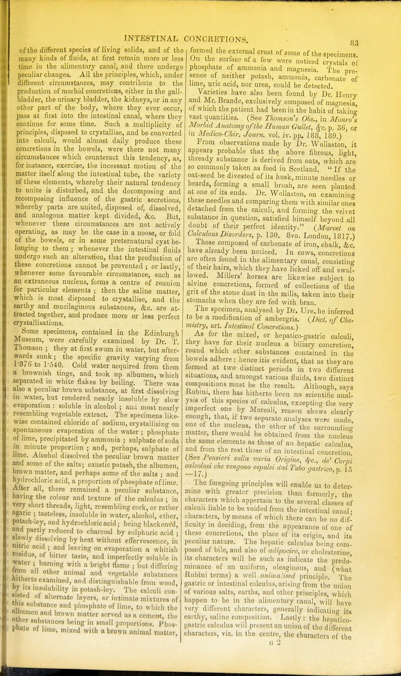 of the ditterent species of living solids, and of the many kinds of fluids, at first remain more or less time in the iiliment.iry canal, and there undergo peculiar changes. All the principles, which, under difterent circumstances, may contribute to the production of morbid concretions, either in the eall- bladder, the urinary bladder, the kidneys, or in any other part of the body, where they ever occur, pass at first into the intestinal canal, where they continue for some time. Such a multiplicity of principles, disposed to crystallise, and be converted into calculi, would almost daily produce these concretions in the bowels, were there not many circumstances which counteract this tendency, as, for instance, exercise, the incessant motion of the matter itself along the intestinal tube, the variety of these elements, whereby their natural tendency to unite is disturbed, and the decomposing and recomposing influence of the gastric secretions, whereby parts are united, disposed of, dissolved, and analogous matter kept divided, &c. But, whenever these circumstances are not actively operating, as may be the case in a noose, or fold of the bowels, or in some preternatural cyst be- longing to them ; whenever the intestinal fluids undergo such an alteration, that the production of these concretions cannot be prevented ; or lastly, whenever some favourable circumstance, such as an extraneous nucleus, forms a centre of reunion for particular elements; then the saline matter, which is most disposed to crystallise, and the earthy and mucilaginous substances, &c. are at- tracted together, and produce more or less perfect crystallisations. Some specimens, contained in the Edinburgh Museum, were carefully examined by Dr. T. Thomson ; they at first swam in water, but after- wards sunk; the specific gravity varying from 1376 to 1-540. Cold water acquired from them a brownish tinge, and took up albumen, which separated in white flakes by boiling. There was also a peculiar brown substance, at first dissolving in water, but rendered nearly insoluble by slow evaporation : soluble in alcohol ; ana most nearly resembling vegetable extract. The specimens like- wise contained chloride of sodium, crystallising on spontaneous evaporation of the water ; phosphate of lime, precipitated by ammonia ; sulphate of soda in minute proportion ; and, perhaps, sulphate of lime. Alcohol dissolved the peculiar brown matter and some of the salts; caustic potash, the albumen, brown matter, and perhaps some of the salts ; and hydrochloric acid, a proportion of phosphate of lime. After all, there remained a peculiar substance, having the colour and texture of the calculus ; in very short threads, light, resembling cork, or rather agaric ; tasteless, insoluble in water, alcohol, ether, potash-ley, and hydrochloric acid; being blackened, and partly reduced to charcoal by sulphuric acid ; slowly dissolving by heat without effervescence, in nitric acid ; and leaving on evaporation a whitish residue, of bitter taste, and imperfectly soluble in water ; burning with a bright flame ; but diftbring iron, all other animal and vegetable substances iiitherto examined, and distinguishable from wood, Uy Its insolubility in potash-ley. The calculi con- sisted of alternate layers, or intimate mixtures of this substance and phosphate of lime, to which the a bumen and brown matter served as a cement, the other substances being in small proportions. Phos- pnate of hme, mixed with a brown animal matter, 83 formed the external crust of some of the specimens. On the surfiice of a few were noticed crystals of pliospfiate of ammonia and magnesia. The pre- sence of neither potash, ammonia, carbonate of lime, unc acid, nor urea, could be detected. Varieties have also been found by Dr. Henry and Mr. Brande, exclusively composed of magnesia, of which the patient had been in the habit of taking vast quantities. (See Thomson's Ohs., in Monro's Morbid Anatomy of the Human Gullet, ^c. p. 36, or in Medico-Chir. Joiirn. vol. iv. pp. 188, 18.9.) From observations made by Dr. Wollaston, it appears probable that the above fibrous, light, thready substance is derived from oats, which are so commonly taken as food in Scotland.  If the oat-seed be divested of its husk, minute needles or beards, forming a small brush, are seen planted at one of its ends. Dr. Wollaston, on examining these needles and comparing them with similar ones detached from the calculi, and forming the velvet substance in question, satisfied himself beyond all doubt of their perfect identity. (Marcet on. Calculous Disorders, p. 130. 8vo. London, 1817.) Those composed of carbonate of iron, chalk, &c. have already been noticed. In cows, concretions are often found in the alimentary canal, consisting of their hairs, which they have licked oft and swal- lowed. Millers' horses are likewise subject to alyine concretions, formed of collections of the grit of the stone dust in the mills, taken into their stomachs when they are fed with bran. The specimen, analysed by Dr. Ure, he inferred to be a modification of ambergris. (Did. of Che- mistry, art. Intestinal Concretions.) As for the mixed, or hepatico-gastric calculi, they have for their nucleus a biliary concretion, round which other substances contained in the bowels adhere: hence itis evident, that as they are formed at two- distinct periods in two diff'erent situations, and amongst various fluids, two distinct compositions must be the result. Although, says Rubini, there has hitherto been no scientific anal- ysis of this species of calculus, excepting the verv imperfect one by Moreali, reason shows clearly enough, that, if two separate analyses were made one of the nucleus, the other of the surrounding niatter, there would be obtained from the nucleus the same elements as those of an hepatic calculus, and from the rest those of an intestinal concretion (See Pcnsieri sulla varia Origins, (Sf-c., de' Corpi calcolosi die vengorio espulsi dal Tuba gastrico, p. 15 The foregoing principles will enable us to deter- mine with greater precision than formeih- the characters which appertain to the several classes of calculi liable to be voided from the intestinal canal • characters, by moans of which there can be no dif- ficulty in deciding, from the appearance of one of these concretions, the place of its origin, and its pecidiar nature. The hepatic calculus be'ing com- posed of bile, and also of adipocim, or clioles^orine its characters will be such as indicate the predo- minance of an uniform, oleaginous, and (what Uubini terms) a well animalised principle. The gastric or intestinal c ilculiis, arising from the union of various salts, earths, and other principles, which happen to bo in the aliiiientary canal, will have very different characters, generally indicating its earth}', saline compiisitioii. Lastly: the hepatico- gastric calculus will present an union of the different characters, viz. in the centre, the characters of the