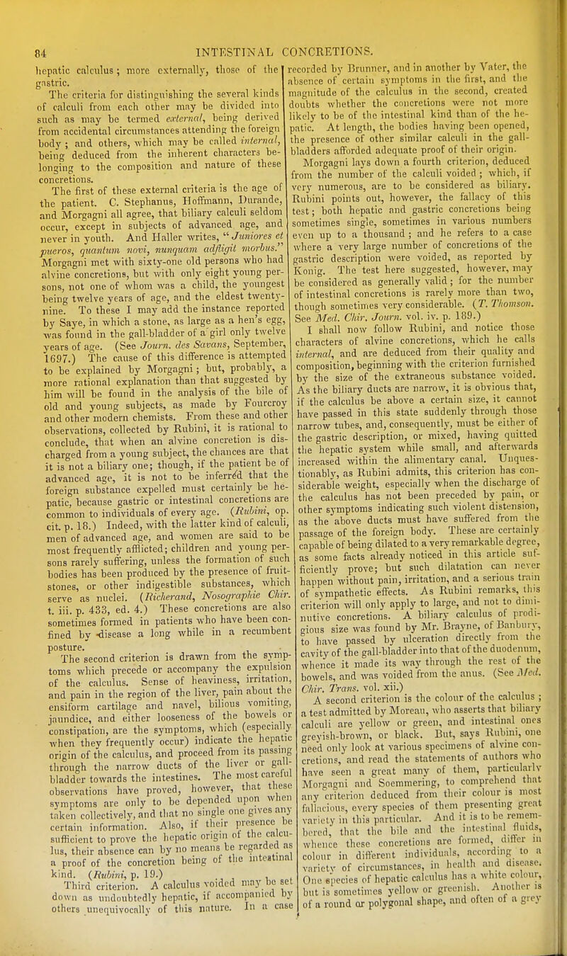 liepatic calculus; move externally, those of tlie gastric. The criteria for distinguishing the several kinds of calculi from each other may be divided into such as may be termed cHermd, being derived from accidental circumstances attending the foreign body ; and others, which may be called internal, being deduced from the inherent characters be- longing to the composition and nature of these concretions. The first of these external criteria is the age of the patient. C. Stephanus, Hoffmann, Ihirande, and Morgagni all agree, that biliary calculi seldom occur, except in subjects of advanced age, and never in youth. And Plaller writes, '■'■Juniores et pucros, quanium novi, Jiunquam adjligil morbus. Morgagni met with sixtj'-one old persona who had alvine concretions, but with only eight young per- sons, not one of whom was a child, the youngest being twelve years of age, and the eldest twenty- nine. To these I may add the instance reported by Saye, in which a stone, as large as a hen's egg, was found in the gall-bladder of a'girl only twelve years of age. (See Journ. des Savans, September 1697.) The cause of this diflference is attempted to be explained by Morgagni; but, probably, a more rational explanation than that suggested by him will be found in the analysis of the bile of old and young subjects, as made by Fourcroy and other modern chemists. From these and other observations, collected by Rubini, it is rational to conclude, that when an alvine concretion is dis- charged from a young subject, the chances are that it is not a biliary one; though, if the patient be of advanced age, it is not to be inferred that the foreign substance expelled must certainly be he- patic, because gastric or intestinal concretions are common to individuals of every age. {Rubini, op. cit. p. 18.) Indeed, with the latter kind of calculi, men of advanced age, and women are said to be most frequently afflicted; children and young per- sona rarely suffering, unless the formation of such bodies has been produced by the presence of fruit- stones, or other indigestible substances, which serve as nuclei. (Richerand, Nosograplne Chir. t. iii. p. 433, ed. 4.) These concretions are also sometimes formed in patients who have been con- fined by -disease a long while in a recumbent posture. The second criterion is drawn from the symp- toms which precede or accompany the expulsion of the calculus. Sense of heaviness, irritation, and pain in the region of the liver, pam about the ensiform cartilage and navel, bilious vomiting, jaundice, and either looseness of the bowels or constipation, are the symptoms, which (especially when they frequently occur) indicate the hepatic origin of the calculus, and proceed from its passing through the narrow ducts of the liver or gall- bladder towards the intestines. The most careful observations have proved, however, that tliese symptoms are only to be depended upon when taken collectively, and that no single one gives any certain information. Also, if their presence be sufficient to prove the hepatic origin ot the calcu- lus, their absence can by no means he regarded as a proof of the concretion being ol the intestinal kind. (Rubini, p. 19.) , , , Third criterion. A calculus voided may be set down as undoubtedly hepatic, if accompanied by others unequivocally of this nature. In a case recorded by l^runner, and in another by Vater, the absence of certain symptoms in the first, and the mnguitude of the calculus in the second, created doubts whether the concretions were not more likely to be of the intestinal kind than of the he- patic. At length, the bodies liaving been opened, the presence of other similar calculi in the gall- bladders afforded adequate proof of their origin. Morgagni lays down a fourth criterion, deduced from the number of the calculi voided ; which, if very numerous, are to be considered as biliary. Rubini points out, however, the fallacy of this test; both hepatic and gastric concretions being sometimes single, sometimes in various numbers even up to a thousand ; and he refers to a case where a very large number of concretions of the gastric description were voided, as reported by Konig. The test here suggested, however, may be considered as generally valid; for the number of intestinal concretions is rarely more than two, though sometimes very considerable. (T. Thomson. See Med. Chir. Journ. vol. iv. p. 189.) I shall now follow Rubini, and notice those characters of alvine concretions, which he calls internal, and are deduced from their quality and composition, beginning with the criterion furnished by the size of the extraneous substance voided. As the biliary ducts are narrow, it is obvious that, if the calculus be above a certain size, it cannot have passed in this state suddenly through those narrow tubes, and, consequently, must be either of the gastric description, or mixed, having quitted the hepatic system while small, and afterwards increased within the alimentary canal. Unques- tionably, as Rubini admits, this criterion has con- siderable weight, especially when the discharge of the calculus has not been preceded by pain, or other symptoms indicating such violent distension, as the above ducts must have suffered from the passage of the foreign body. These are certainly capable of being dilated to a very remarkable degree, as some facts already noticed in this article suf- ficiently prove; but such dilatation can never happen without pain, irritation, and a serious train of sympathetic effects. As Rubini remarks, tins criterion will only apply to large, and not to dimi- nutive concretions. A biliary calculus of prodi- gious size was found by Mr. Brayne, of Banbury, to have passed by ulceration directly from the cavity of the gall-bladder into that of the duodenum, whence it made its way through the rest of the bowels, and was voided from the anus. (See ^rcd. Chir. Trans, vol. xii.) A second criterion is the colour of the calculus ; a test admitted by Moreau, who asserts that biliary calculi are yellow or green, and intestinal ones greyish-brown, or black. But, says Rubini, one need only look at various specimens of alvine con- cretions, and read the statements of authors who have seen a great many of them, particularly Morgagni and Soemmering, to comprehend that any criterion deduced from their colour is most fallacious, every species of them presenting great variety in this particular. And it is to he remem- bered, that the bile and the intestma fluids, whence these concretions are formed differ in colour in different individuals, according to a variety of circumstances, in health and disease. One species of hepatic calculus has a white colour, but is sometimes yellow or greenish Another is of a round or polyeonal shape, and often oi a grey