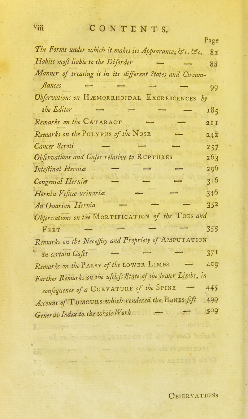 ^iii Contents. Page The Forms under which it makes its Appearance^ ISc. ^c. 82 Habits mojl liable to the Diforder — . gg Manner of treating it in its different States and Circum- Jlances — . — —• — gcj Obfervations m Hjemorrhoidal Excrescences by the Editor — — — — 185 Remarks on the CatAB. ACT — 211 Remarks on the? OLYPVS of the Nose 242 Cancer Scroti —• — —* 257 Obfervations and Cafes relative to Ruptures 263 Inte/iinal Hernia — —• — 296 Congenial Hernias — — 3' ^ Hernia Veftccs urinaria — — 346 Jn Ovarian Hernia —■ — — 35^ Obfervations on tk MORTIFICATION of the Ta^s and Feet — — ~ 355 Remarks on the Neceffuy and Propriety 0/AmPutatioN in certain Cafes — Zl ^ Remarks on the? alsy of the lower Limbs — 409 Farther Remarks on. the ufelefs . State of the loiver'Limbs, in confequence of a Curvature cf the Spine — 445 Account ^/ Tumours which rendered the BonEs fft 499 .General-Mm to.the-wholeH^ork — ^ Observations
