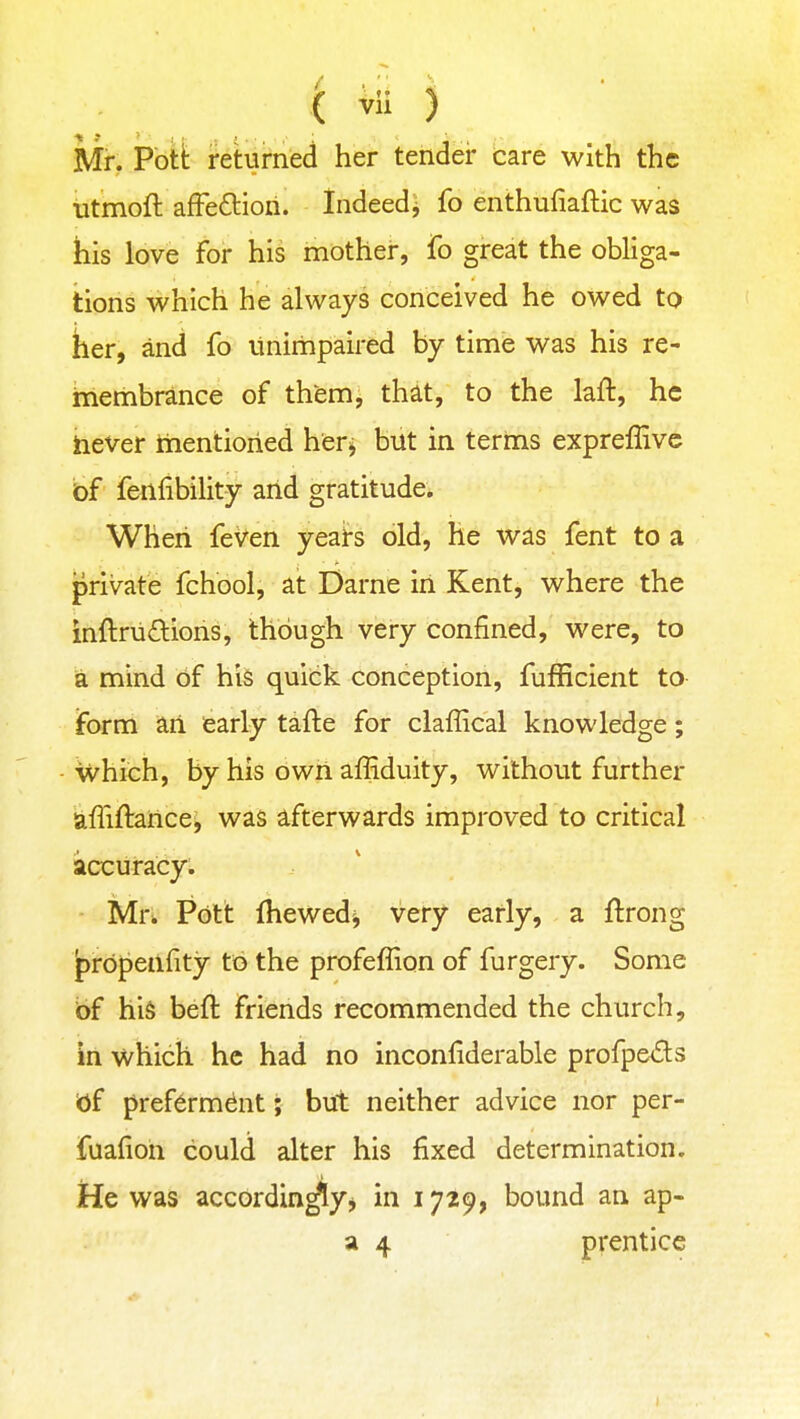 Mr. Pbti: returned her tender care with the iitmoft affeftioil. Indeed^ fo enthufiaftic was his love for his mother, fo great the obliga- tions which he always conceived he owed to her, and fo linirhpaired by time was his re- membrance of them, that, to the laft, he hever mentioned her^ but in terms expreffive bf fenfibility arid gratitude. When feVen yeai-s old, he was fent to a private fchool, at Darne in Kent, where the inftriidions, though very confined, were, to a mind of his quick conception, fufficient to iform an early tafte for claffical knowledge; Which, by his own affiduity, without further affiftance^ was afterwards improved to critical accuracy; Mr^ Pott fhewedi, very early, a ftrong prbpenfity to the profeffion of furgery. Some bf his beft friends recommended the church, in which he had no inconliderable profpe<f!ls of pref6rm^nt; but neither advice nor per- fuafioh could alter his fixed determination. He was accordin^y^ in 1729, bound an ap- a 4 prentice