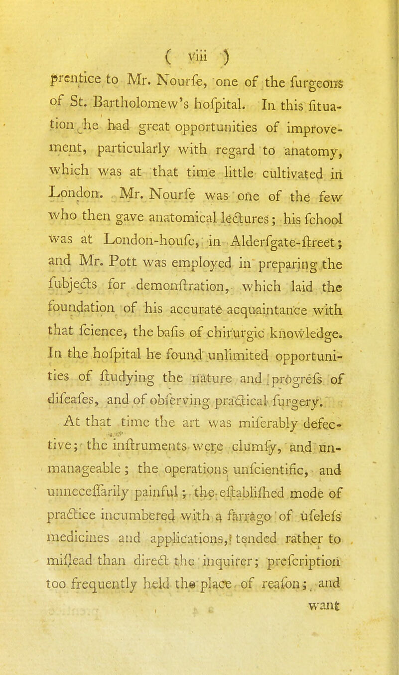 prentice to Mr. Nourfe, one of the furgeons of St. Bartholomew's hofpital. In this fitua- tion ^he had great opportunities of improve- ment, particularly with regard to anatomy, which was at that time Httle cultivated iri London. , Mr. Nourfe was one of the few who then gave anatomical Udures; his fchool was at London-hpufe,; in-.Alderfgate-ftreet; and Mr. Pott was employed in preparing the f^bjeils for demonflration, which laid the foundation of his accurate acquaintance with that fcience, the bafis of chirurgic knowledge. In the hofpital he found unlimited opportuni- ties of ftndying the nature and Iprogrefs of difeafes, and of obf^rving pra(3:ical furgery.. At that time the art was miferably defec- tive; - the inilruments wer^e clumfy, and un- manageable ; the operations^ unfcientific, ■ and unneceflarily painful; the eljablifhed mode of pra£lice incumber64 with 4 farrago' of ufelefs medicines and applications,? tended rather to mislead than dire6l the' inquirer; prefcriptioii too frequently held th®' place. of reafon;. and want