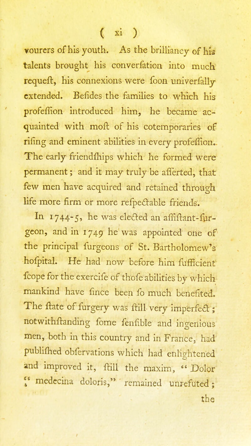 vourers of his youth. As the brilliancy of his talents brought his converfation into much requeft, his connexions were foon univerfally extended. Befides the families to which his profeffion introduced him, he became ac- quainted with moft of his cotemporaries of riling and eminent abilities in every profeffion,. The early friendfhips which he formed were permanent; and it may truly be aflerted, that few men have acquired and retained through life more firm or more refpedable friends. In 1744-5, he was ele£led an affiftant-fur- gcon, and in 1749 he' was appointed one of the principal furgeons of St. Bartholomew's holpital. He had now before him fufficient fcope for the exercife of thofe abilities by which mankind have fince been fo much benefited. The ftate of furgery was ftill very imperfefb ; notwithftanding fome fenfible and ingenious men, both in this country and in France, had publifhed obfervations which had enlightened and improved it, fliU the maxim,  Dolor medccina doloris, remained unrefuted; the