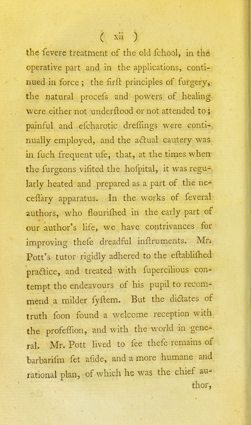 ( xli ) the feverc treatment of the old fchool, in the operative part and in the applications, conti- nued in force ; the firil: principles of furgery^ the natural procefs and powers of hfealing were either not underftood or not attended to; painful and efcharotic dreffings were eonti-i, nually employed, and the a£tual cautery was in fuch frequent ufe, that, at the times when the furgeons viiited the hofpital, it was regu-. larly heated and prepared as a part of the ne- ceflary apparatus. In the works of feveral authors, who flourifhed in the early part of our author's life, we have contrivances for improving thefe dreadful inftruments. Mn Pott's tutor rigidly adhered to the eftablifhed pradice, and treated with fupercilious cqn^ tempt the endeavours of his pupil to recom-^ mend a milder fyftem. But the didatcs of truth foon found a welcome reception with- the profelTion, and with the world in gene-^ ral. Mr. Pott lived to fee thefe remains of barbarifm fet afide, and a more humane and rational plan, of which he was the chief au- thor,