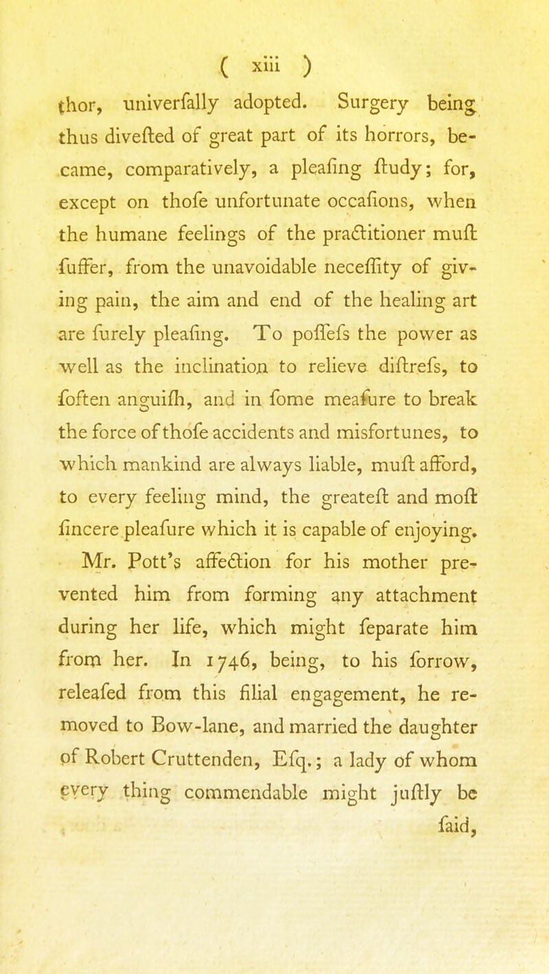 thor, univerfally adopted. Surgery beln^ thus divefted of great part of its horrors, be- came, comparatively, a pleafing ftudy; for, except on thofe unfortunate occafions, when the humane feehngs of the pra£litioner muft fuffer, from the unavoidable neceffity of giv-- ing pain, the aim and end of the healing art are furely pleafing. To poffefs the power as well as the inclination to relieve diftrefs, to foften anguifh, and in fome meafure to break the force of thofe accidents and misfortunes, to which mankind are always liable, muft afford, to every feeling mind, the greateft and moft iincere pleafure which it is capable of enjoying. Mr. Pott's afFe£lion for his mother pre-^ vented him from forming ^ny attachment during her life, which might feparate him from her. In 1746, being, to his forrow, releafed from this fihal engagement, he re- moved to Bow-lane, and married the daughter of Robert Cruttenden, Efq.; a lady of whom every thing commendable might juftly be faid,