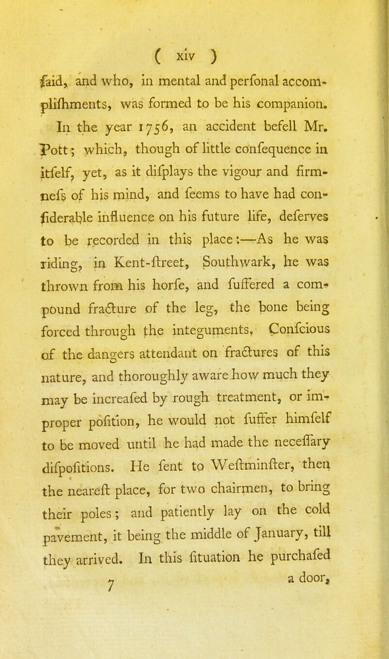 faid, and who, in mental and perfonal accom- plifhments, was formed to be his companion. In the year 1756, an accident befell Mr. pott; which, though of little confequence in itfelf, yet, as it difplays the vigour and firm- nefs of his mind, and feems to have had con- lideratjle influence on his future life, deferves to be recorded in this place:—rAs he was riding, in Kent-ftreet, Southwark, be was thrown from his horfe, and fufFered a com- pound fra£lure of the leg, the bone being forced through the integuments, Confcious of the dangers attendant on fra£lures of this nature, and thoroughly aware how much they may be increafed by rough treatment, or im- proper pofition, he would not fufFcr himfelf to be moved until he had made the neceflary difpofitions. He fent to Weftminfter, thei; the neareft place, for two chairmen, to bring their poles; and patiently lay on the cold pavement, it being the middle of January, till |:hey arrived. In this fituation he purchafed « a door.