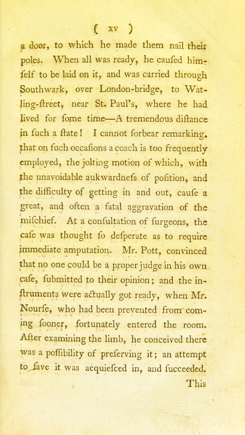 p door, to which he made them nail their poles. When all was ready^ he paufed him- felf to be laid on it, and was carried through Southwark, over London-bridge, to Wat- ling-ftreet, near St. Paul's, where he had Jived for fome time-—A tremendous diftance jn fuch a ftate! I cannot forbear remarking, that on fuch occafions a coach is too frequently employed, the jolting motion of which, with ^he unavoidable aukwardnefs of pofition, and the difficulty of getting in and out, caufe a great, an4 often a fatal aggravation of the mifchief. At a confultation of furgeons, the cafe was thought fo defperafe as to require immediate amputation. Mr. Pott, convinced that no one could be a proper judge in his own cafe, fubmittpd to their opinion; and the in- ftruments were a£lually got ready, when Mr. Nourfe, who had been prevented from com- pg fooner, fortunately entered the room. After examining the limb, he conceived there was a pofTibility of preferving it; an attempt to^ave it was acquiefced in, and fucceeded. This