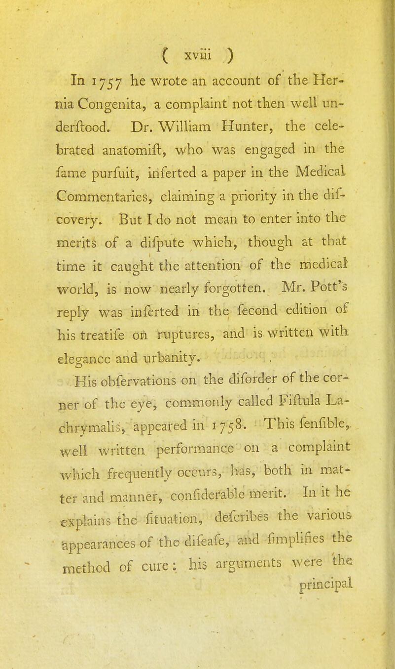 In 1757 he wrote an account of the Her- nia Congenita, a complaint not then well un- derftood» Dr. William Hunter, the cele- brated anatomift, who was engaged in the fame purfuit, inferted a paper in the Medical Commentaries, claiming a priority in the dif- covery. But I do not mean to enter into the merits of a difpute which, though at that time it causfht the attention of the medical world, is now nearly forgotten. Mr. Pott's reply was inferted in the fecond edition of his treatife on ruptures, and is written with elegance and urbanity. His obfervations on the diforder of the cor- ner of the eye, commonly called Fiftula La- chrymalis, appeared in 1758. This fenfible,. well written performance on a complaint which frequently occurs, has, both in mat- ter and manner, confiderable merit. In it he explains the fituation, d&fcribes the various appearances of the difeafe, arid fimpUfies the method of oure; his arguments were the principal