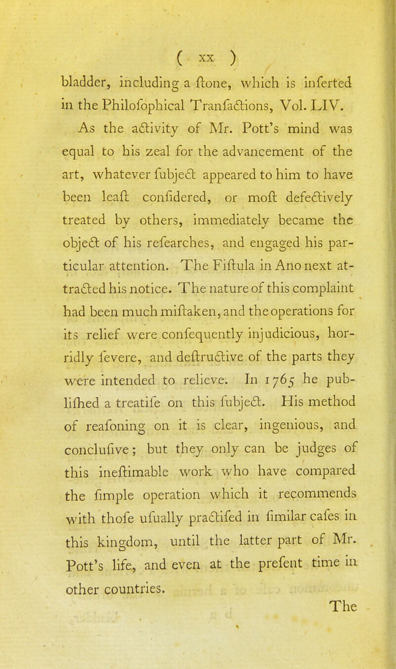 bladder, including a ftone, which is Inferted in the Philofophical Tranfaftions, Vol. LIV. As the adivity of Mr. Pott's mind was equal to his zeal for the advancement of the art, whatever fubjecl appeared to him to have been lead confidered, or moft defectively treated by others, immediately became the objeCt of his refearches, and engaged his par- ticular attention. The Fiftula in Ano next at- trafted his notice. The nature of this complaint had been much miftaken, and the operations for its relief were confequently injudicious, hor- ridly fevere, and deftrudive of the parts they were intended to relieve. In 1765 he pub- lifhed a treatife on this fubjed. His method of reafoning on it is clear, ingenious, and conclufive; but they only can be judges of this ineftimable work who have compared the fimple operation which it recommends with thofe ufually praclifed in fimilar cafes in this kingdom, until the latter part of Mr. Pott's life, and even at the prefent time in other countries. The