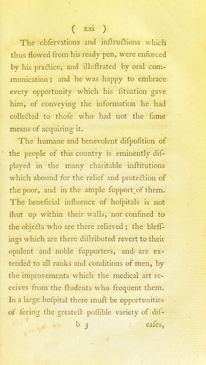 The obfervations and inflrnftlons which thus flowed from his ready pen, were enforced by his pra£lice, and illuftrated by oral com- iminication; and he was happy to embrace every opportunity which his fituation gave him, of conveying the information he had colledled to thofe who had not the fame means of acquiring it. The humane and benevolent difpofition of * the people of this country is eminently dif- played in the many charitable inftitutions which abound for the relief and protedlion of the poor, and in the ample fupport^of them. The beneficial influence of hofpitals is not fhut up within their walls, nor confined to the obje£ts who are there relieved ; the bleff- ings which are there diftributed revert to theii opulent and noble fupporters, and- are ex- tended to all ranks and conditions of men, by the improvements which the medical art re- ceives from the ftudents who frequent them. In a large hofpital there muft be opportunities of feeing the greateft poflible variety of dil- b 3 cafes,
