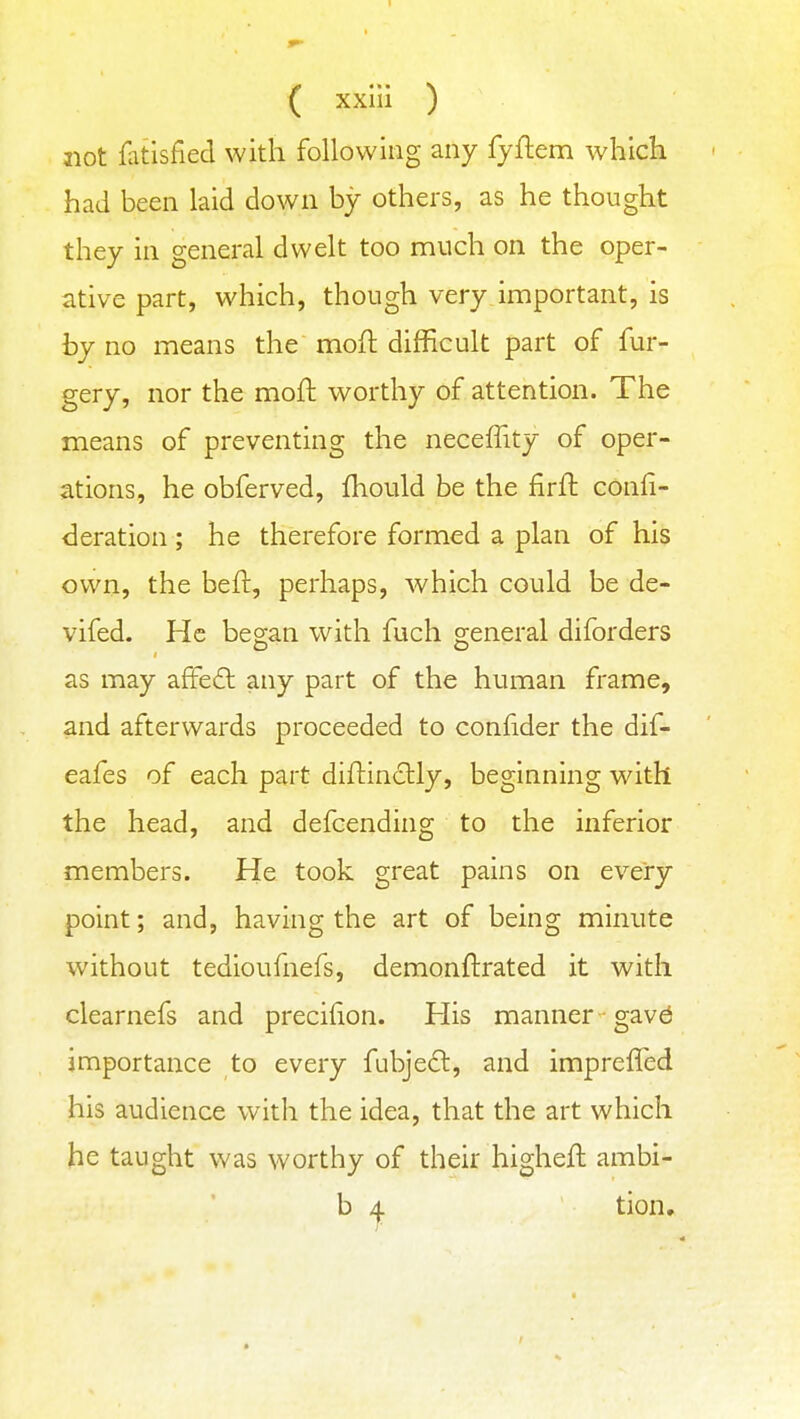 not fatisfied with following any fyftem which had been laid down by others, as he thought they in general dwelt too much on the oper- ative part, which, though very important, is by no means the mofl difficult part of fur- gery, nor the moft worthy of attention. The means of preventing the neceflity of oper- ations, he obferved, Ihould be the firfl confi- deration ; he therefore formed a plan of his own, the beft, perhaps, which could be de- vifed. He began with fuch general diforders as may afFedl any part of the human frame, and afterwards proceeded to confider the dif- eafes of each part diftindlly, beginning with the head, and defcending to the inferior members. He took great pains on every point; and, having the art of being minute without tedioufnefs, demonftrated it with clearnefs and precihon. His manner gav^ importance to every fubjeft, and imprefled his audience with the idea, that the art which he taught was worthy of their higheft ambi- b 4 tion.