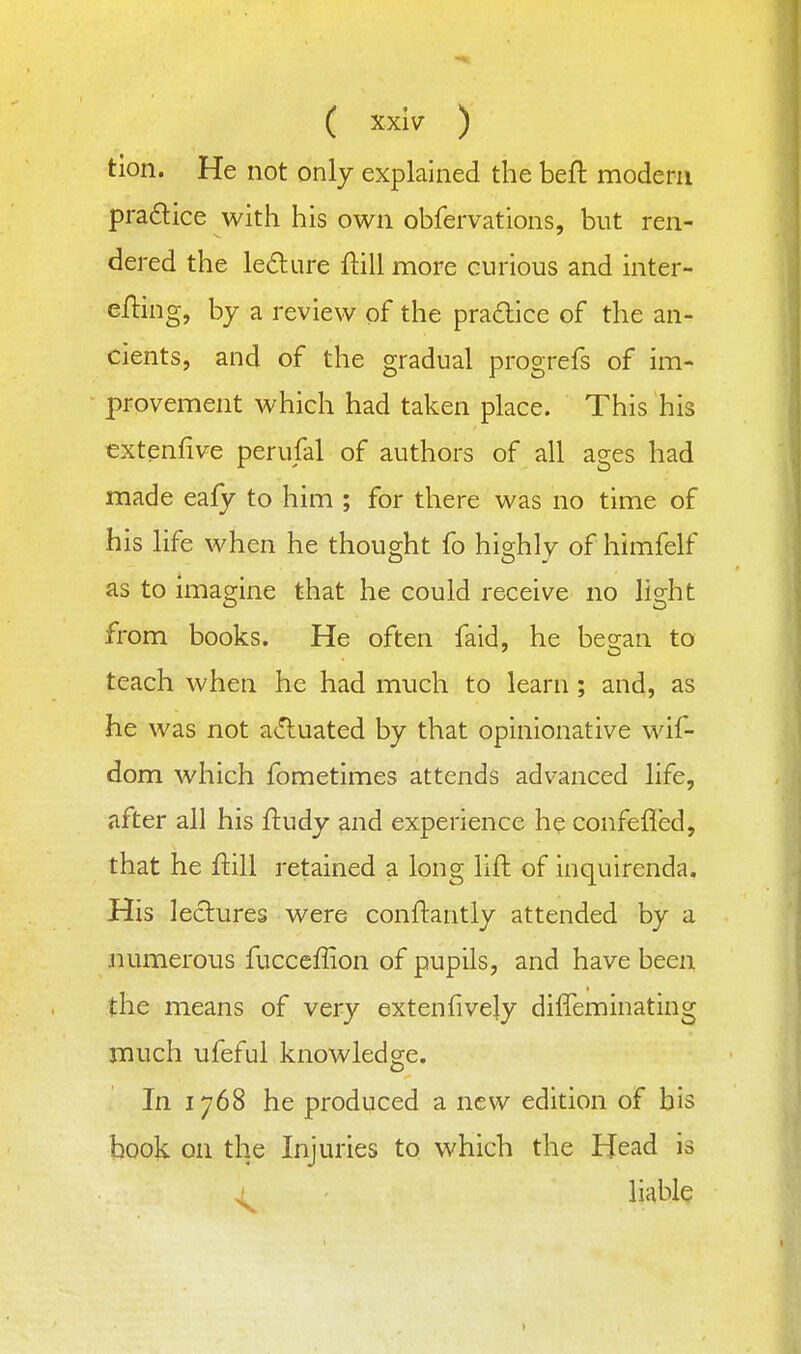 tion. He not only explained the beft modern pradice with his own obfervations, but ren- dered the le£lure ftill more curious and inter- efling, by a review of the pra£lice of the an- cients, and of the gradual progrefs of im- provement which had taken place. This his extenfive perufal of authors of all ages had made eafy to him ; for there was no time of his life when he thought fo highly of himfelf as to imagine that he could receive no light from books. He often faid, he began to teach when he had much to learn ; and, as he was not a(!luated by that opinionative wif- dom which fometimes attends advanced life, after all his ftudy and experience he confefled, that he ftill retained a long lift of inquirenda. His lectures were conftantly attended by a numerous fucceffion of pupils, and have been the means of very extenfively diffeminating much ufeful knowledge. In 1768 he produced a new edition of bis book on the Injuries to which the Head is ^ liable