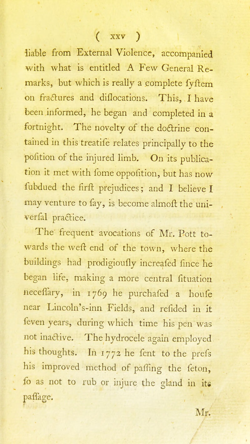 liable from External Violence, accompanied with what is entitled A Few General Re- marks, but which is really a complete fyftem on fra6lures and diflocations. This, I have been informed, he began and completed in a fortnight. The novelty of the doflrine con- tained in this treatife relates principally to the pofition of the injured limb. On its publica- tion it met with fome oppofition, but has now fubdued the firfl prejudices; and I believe I may venture to fay, is become almofl the uni- verfal praclice. The' frequent avocations of Mr. Pott to- wards the weft end of the town, where the buildings had prodigioufly increafed fince he began life, making a more central fituation neceflary, in 1769 he purchafed a houfe near Lincoln's-inn Fields, and refided in it feven years, during which time his pen was not inadive. The hydrocele again employed his thoughts. In 1772 he fent to the prefs his improved method of paffing the feton, fo as not to rub or injure the gland in its paffage. Mr.