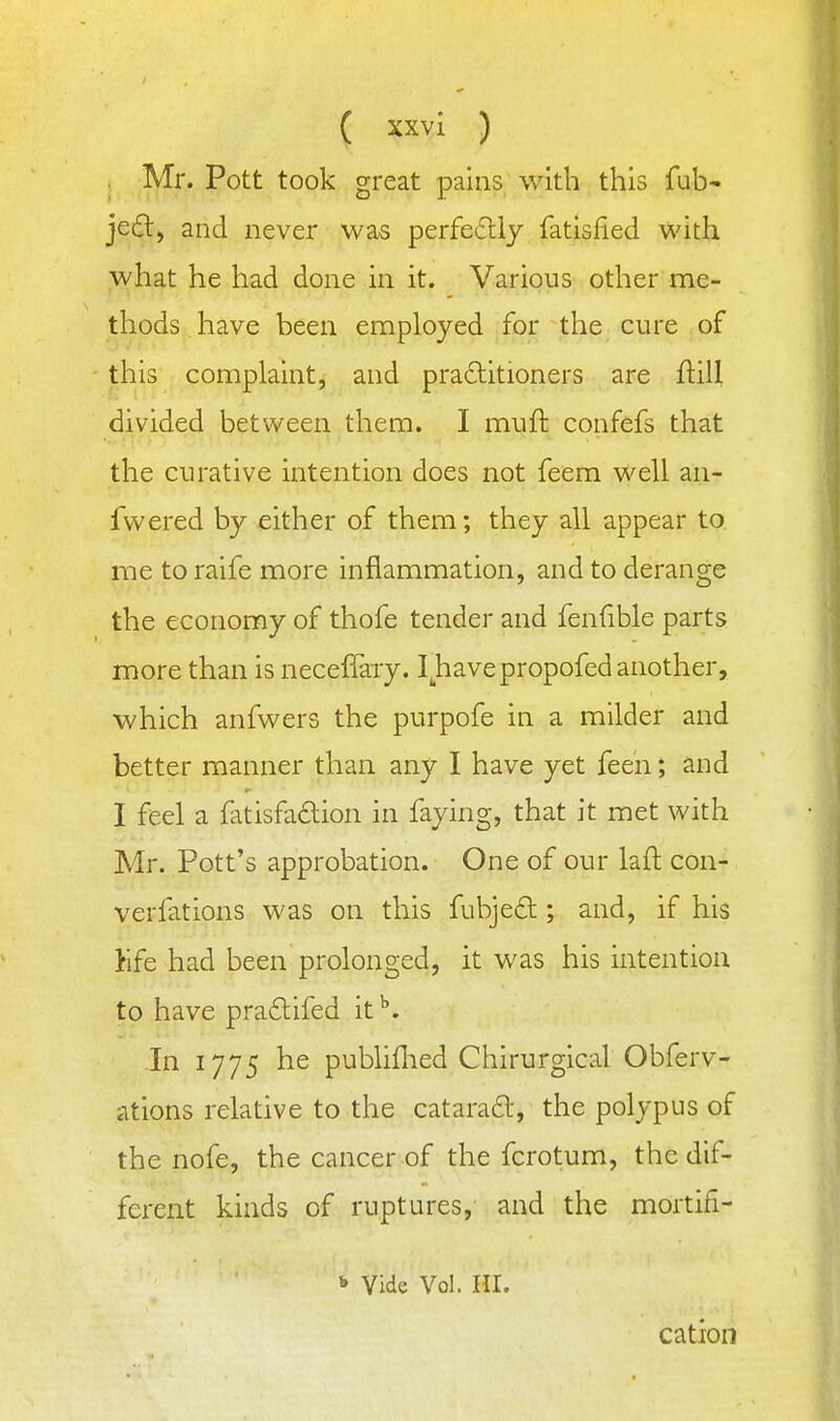 Mr. Pott took great pains with this fub- jed, and never was perfeftly fatisfied with what he had done in it. Various other me- thods have been employed for the cure of this complaint, and pradlitioners are flill divided between them. I muft confefs that the curative intention does not feem well an- fwered by either of them; they all appear to me to raife more inflammation, and to derange the economy of thofe tender and fenfible parts more than is neceffary. I^havepropofed another, which anfwers the purpofe in a milder and better manner than any I have yet feen; and I feel a fatisfadion in faying, that it met with Mr. Pott's approbation. One of our laft con- verfations was on this fubjed ; and, if his Kfe had been prolonged, it was his intention to have pra£lifed it ^. In 1775 he publiflied Chirurgical Obferv- ations relative to the cataradl, the polypus of the nofe, the cancer of the fcrotum, the dif- ferent kinds of ruptures, and the mortifi-  Vide Vol. nr. cation