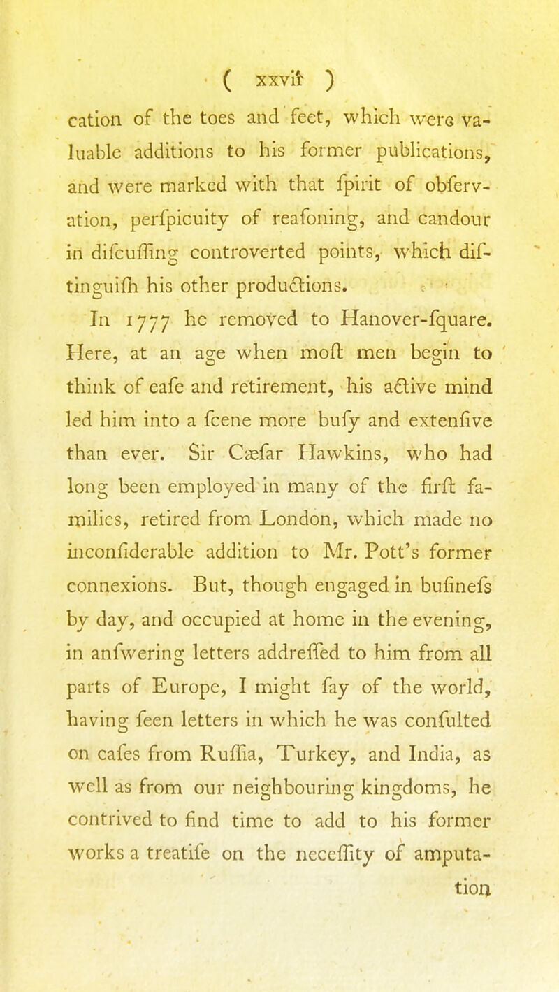 ( xxvit ) cation of the toes and feet, which were va- luable additions to his former publications, and were marked with that fpirit of obferv- ation, perfpicuity of reafoning, and candour in difcuffing controverted points, which dif- tinguifli his other productions. In 1777 he removed to Hanover-fquare. Here, at an age when moll: men begin to think of eafe and retirement, his aflive mind led him into a fcene more bufy and extenfive than ever. Sir Casfar Hawkins, who had long been employed in many of the firft fa- milies, retired from London, which made no inconfiderable addition to Mr. Pott's former connexions. But, though engaged in bufinefs by day, and occupied at home in the evening, in anfwerins; letters addreffed to him from all parts of Europe, I might fay of the world, having feen letters in which he was confulted on cafes from Ruffia, Turkey, and India, as well as from our neighbouring kingdoms, he contrived to find time to add to his former works a treatifc on the ncceflity of amputa- tion