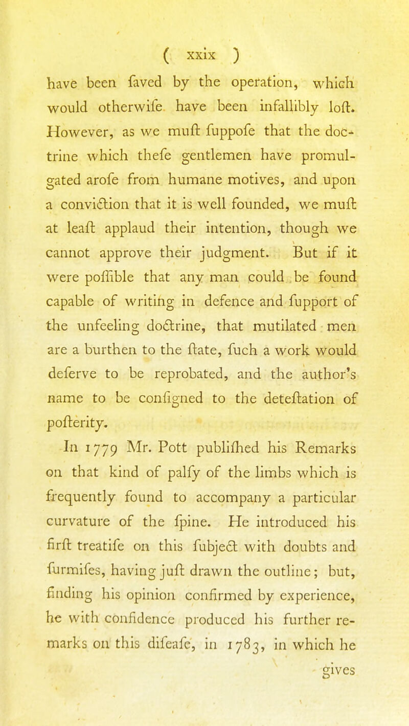 have been faved by the operation, w^hich would other wife have been infaUibly loft. However, as we miifl: fuppofe that the doc^ trine which thefe gentlemen have promul- gated arofe from humane motives, and upon a convi£lion that it is well founded, we mufl: at leaft applaud their intention, though we cannot approve their judgment. But if it were polfible that any man could , be found capable of writing in defence and fupport of the unfeeling doctrine, that mutilated men are a burthen to the ftate, fuch a work would deferve to be reprobated, and the author's name to be configned to the deteftation of pofterity. In 1779 Mr. Pott publifhed his Remarks on that kind of palfy of the limbs which is frequently found to accompany a particular curvature of the fpine. He introduced his firft treatife on this fubject with doubts and furmifes, having juft drawn the outline; but, finding his opinion confirmed by experience, he with confidence produced his further re- marks on this difeafe, in 1783, in which he ' gives