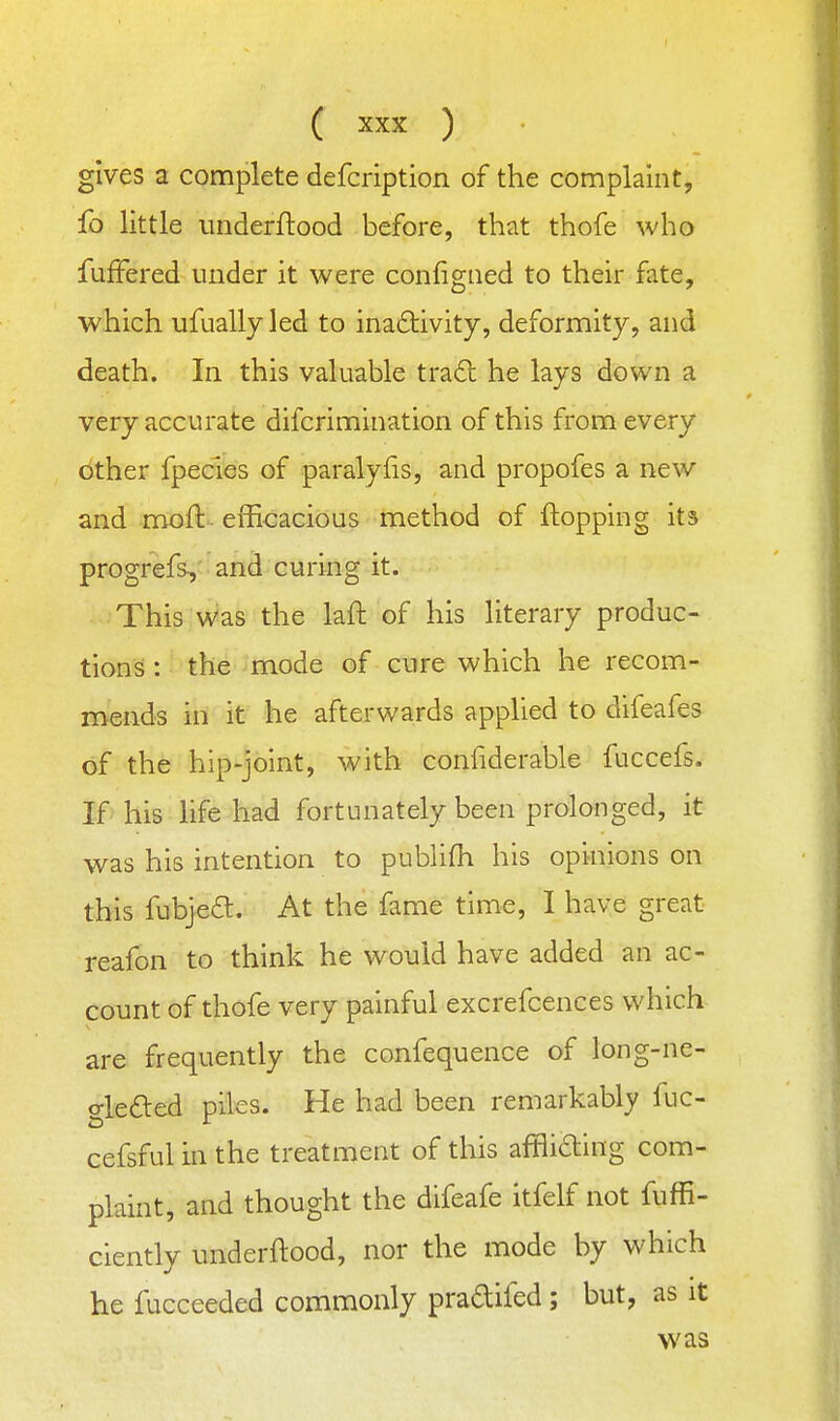 gives a complete defcription of the complaint, fo little underflood before, that thofe who fufFered under it were configned to their fate, which ufually led to inaftivity, deformity, and death. In this valuable tra£l he lays down a very accurate difcrimination of this from every other fpecies of paralylis, and propofes a new and moft efficacious method of flopping its progrefs, and curing it. This was the laft of his literary produc- tions! : the mode of cure which he recom- mends in it he afterwards applied to difeafes of the hip-joint, with confiderable fuccefs. If his life had fortunately been prolonged, it was his intention to pubhfh his opinions on this fubjea. At the fame time, I have great reafon to think he would have added an ac- count of thofe very painful excrefcences which are frequently the confequence of long-ne- o-lefted piles. He had been remarkably fuc- cefsful in the treatment of this afflicting com- plaint, and thought the difeafe itfelf not fuffi- ciently underftood, nor the mode by which he fucceeded commonly pradifed ; but, as it was