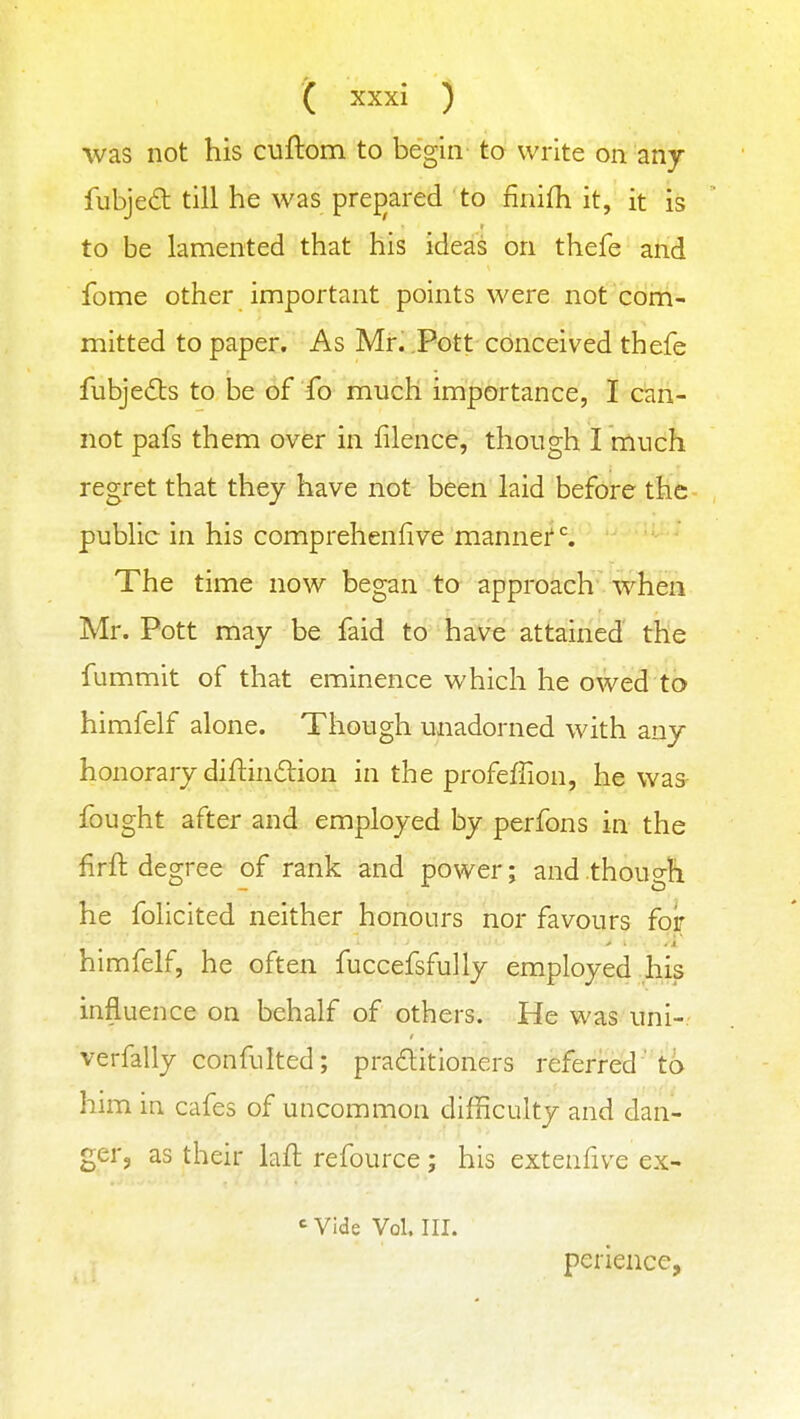 was not his cuftom to begin to write on any fubjed till he was pref)ared to finifh it, it is to be lamented that his ideas on thefe and feme other important points were not com- mitted to paper. As Mr. Pott conceived thefe fubjedts to be of ib much importance, I can- not pafs them over in filence, though I much regret that they have not been laid before the public in his comprehenfive mannef ^ The time now began to approach when Mr. Pott may be faid to have attained the fummit of that eminence which he owed to himfelf alone. Though unadorned with any honorary difi:in6tion in the profeffion, he was- fought after and employed by perfons in the firft degree of rank and power; and though he folicited neither honours nor favours for himfelf, he often fuccefsfully employed his influence on behalf of others. He was uni-. verfally confulted; praditioners referred' to him in cafes of uncommon difficulty and dan- ger, as their laft refource; his extenfive ex- <■ Vide Vol. III. perience,