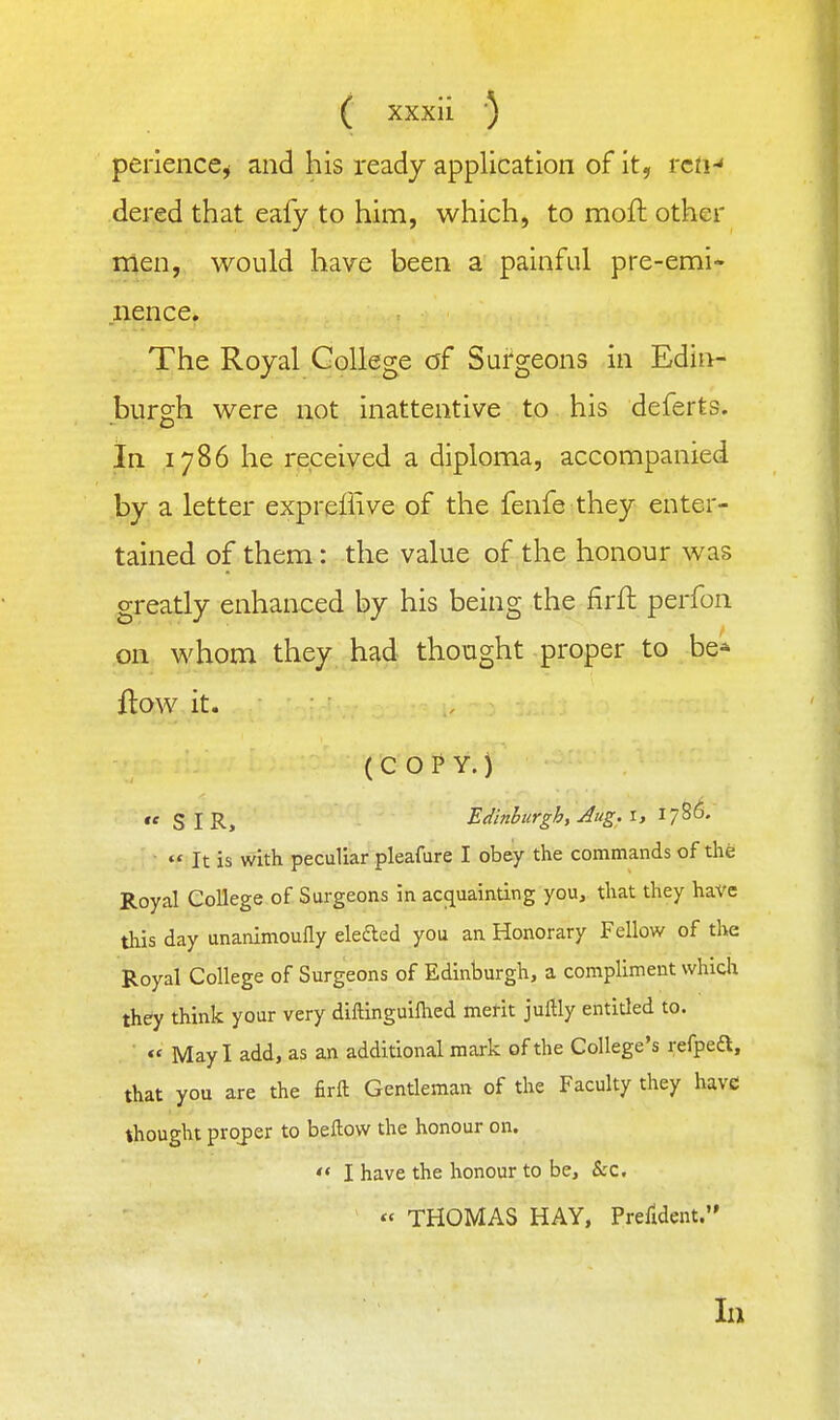 perience^ and his ready application of it, rcti-' dered that eafy to him, which, to moft other men, would have been a painful pre-emi- nence. The Royal College of Surgeons in Edii>- burgh were not inattentive to his deferts. In 1786 he received a diploma, accompanied by a letter expreffive of the fenfe they enter- tained of them: the value of the honour was greatly enhanced by his being the firft perfon on whom they had thought proper to be* flow it. (COPY.)  SIR, Edinhurgh, Aug. i, 1786.  It is with peculiar pleafure I obey the commands of the Royal College of Surgeons in accjuainting you, that they have this day unanimoufly elefted you an Honorary Fellow of the Royal College of Surgeons of Edinburgh, a compliment which they think your very diftinguiflied merit juftly entitled to. « May I add, as an additional mark of the College's refpeft, that you are the firft Gentleman of the Faculty they have thought proper to beftow the honour on.  I have the honour to be, &:c. « THOMAS HAY, Prerident. In