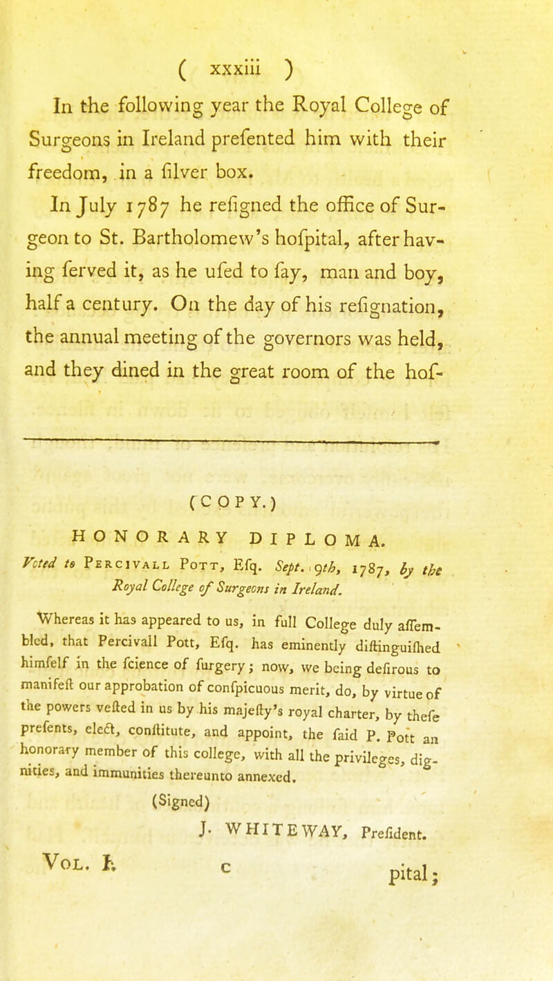 In the following year the Royal College of Surgeons in Ireland prefented him with their freedom, in a filver box. In July 1787 he refigned the office of Sur- geon to St. Bartholomew's hofpital, after hav- ing ferved it, as he ufed to fay, man and boy, half a century. On the day of his refignation, the annual meeting of the governors was held, and they dined in the great room of the hof- CC p p Y.) HONORARY DIPLOMA. Vcted ts Percivall Pott, Efq. Sept.<gth, 1787, 6j the Royal College of Surgeons in Ireland. Whereas it has appeared to us, in full College duly aflem- blcd, that Percivall Pott, Efq. has eminently diftinguifhed himfelf in the fcience of furgery; now, we being defirous to manifeft our approbation of confpicuous merit, do, by virtue of the powers vefled in us by his majefty's royal charter, by thefe prefents, eleft, conllitute, and appoint, the faid P. Pott an honorary member of this college, with all the privileges, dig- nities, and immunities thereunto annexed. (Signed) J. WHITE WAY, Prefident. ^ pital;