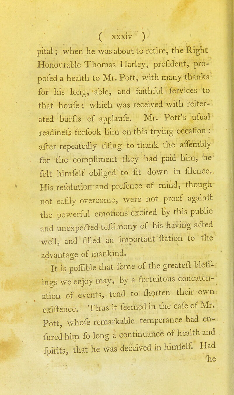 pital; when he was about to retire, the Right Honourable Thomas Harley, prefident, pro- pofed a health to Mr. Pott, with many thanks' for his long/able, and faithful fervices to that houfe ; which was received with reiter- ated burfts of applaufe. Mr. Pott's ufual readinefs forfook him on this trying occafion : after repeatedly rifing to thank the affembly for the comphment they had paid him, he felt himfelf obliged to fit down in filence.. His refolution and prefence of mind, though' not eafily overcome, v/ere not proof againft the powerful emotions excited by this public and unexpeded teftimony of his having afted well, and filled an important ftation to the advantage of mankind. It is poffible that forae of the greatefl bleff- ings we enjoy may, by a fortuitous concaten- ation of events, tend to fhorten their own exiftence. Thus it feemed in the cafe of Mr. Pott, whofe remarkable temperance had en- fured him fo long a continuance of health and fpirits, that he was deceived in himfelf. Had ^ 'he
