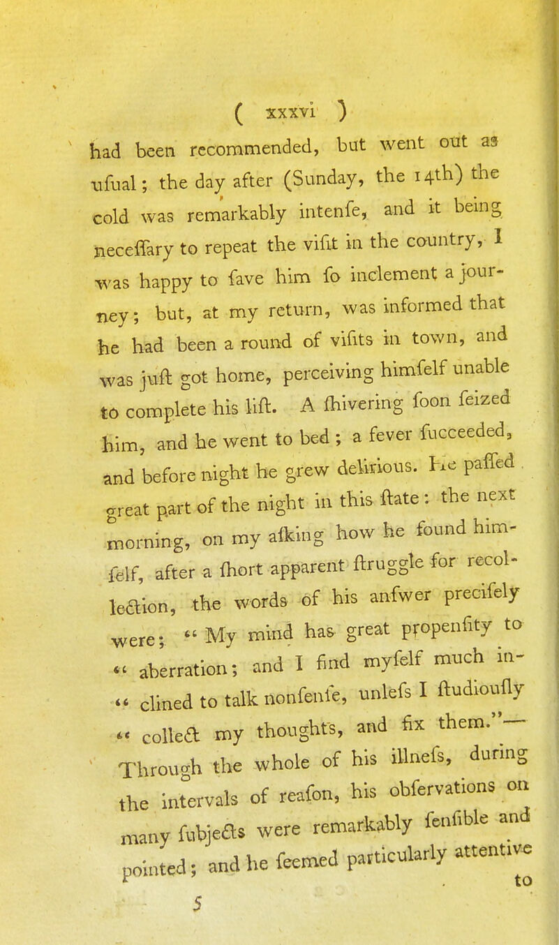 ^ had been recommended, but went otit as iTfual; the day after (Sunday, the i4tb) the cold was remarkably intenfe, and it being jieceffary to repeat the vifit in the country, 1 was happy to fave him fo inclement a Jour- ney; but, at my return, was informed that ■iie had been a round of vifits in town, and was juft got home, perceiving himfelf unable to complete his lift. A (hivering foon feized him, and he went to bed ; a fever fucceeded, and before night he grew delirious. He paffed areat part of the night in this ftate : the next horning, on my aiking how he found him- felf, after a fhort apparent ftruggle for recol- leaion, the words of his anfwer precifely were;  My mind has great propenfity to - aberration; and I find myfelf much in- - clined to talk nonfenle, unlefs I ftudioufly  colled my thoughts, and fix them.- Through the whole of his iUnefs, during the intervals of reafon, his obfervations on niany fubjeds were remarkably fenfible and pointed; and he feemed particularly attentive 5