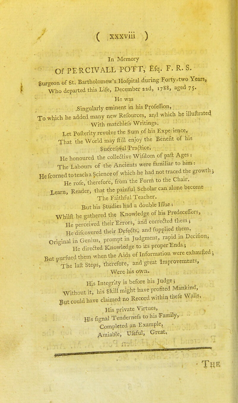 In Memory Of PERCIVALL POTT, Efq. F. R. S. Surgeon of St, Bartholomew's Hofpltal during Forty-two Years, Who depaited this Life, December zad, 1788, aged 75. He was .Singularly eminent in his Profeflion, To which he added many new Refources, and which he Uluftrated With matchlefs Writings. Let Pofterity revolve the Sum of his Expe.ience,^ That the World may ftlU enjoy the Benefit of his Succefsful Praftice. He honoured the colleftive Wifdom of patt Ages: The Labours of the Ancients were familiar to him: He fcorned to teach a ^cience of which he had not traced the growth j He rofe, therefore, from the Form to the Chair. Learn, Reader, that the painful Scholar can alone become The Faithful Teacher, But his Studies had a double Iffue: Whilft he gathered the Knowledge of his Predeceflbrs, He perceived their Errors,' and correfted them; He difcovered their Defers, and fupplied them, original in Genius, prompt in Judgment, rapid in Decif.on, He direfted Knowledge to its properTnds; But purfued them when the Aids of Information were exhaufted, , The laft Steps, therefore, and great Improvements, Were lus own. His Integrity is before his Judge; Without it, his Skill might have profited Manlund . ;p,t could have claimed no Record within tl.cfe Walls. His private Virtues, His fignal Tendernefs to his -Family, Completed an Example, Amiable, Ufeful, Great.