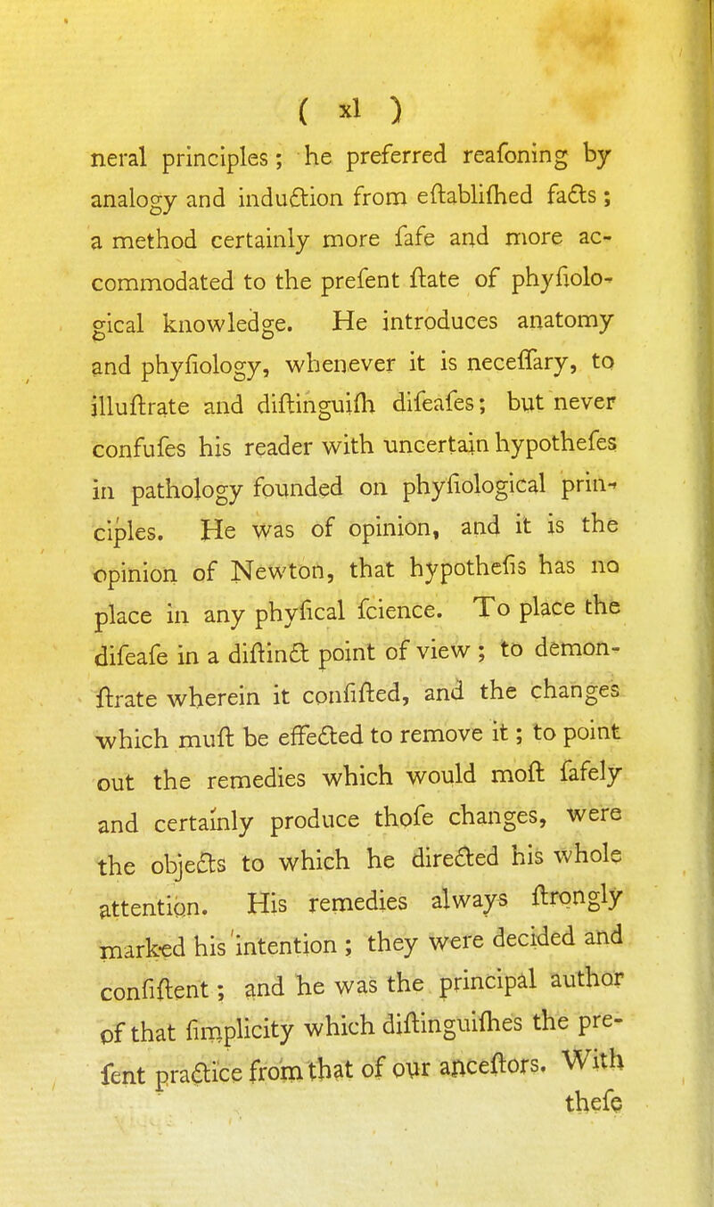 ( ) neral principles; he preferred reafoning by analogy and indu£tion from eftablilhed fa6ls ; a method certainly more fafe and more ac- commodated to the prefent ftate of phyliolo- gical knowledge. He introduces anatomy and phyfiology, whenever it is neceffary, to illuftrate and diflinguifh difeafes; but never confufes his reader with uncertain hypothefes in pathology founded on phyliological prin-* ciples. He was of opinion, and it is the opinion of Newton, that hypothcfis has no place in any phyfical fcience. To place the difeafe in a diflina point of view ; to demon- ftrate wherein it confifted, and the changes which muft be efFeaed to remove it; to point out the remedies which would moft fafely and certainly produce thofe changes, were the objeas to which he direaed his whole ^ttehtion. His remedies always ftrongly mark-ed his'intention ; they were decided and confident; and he was the principal author of that fimplicity which diftinguifhes the pre- fent praaice from that of ow anceftors. With thefe