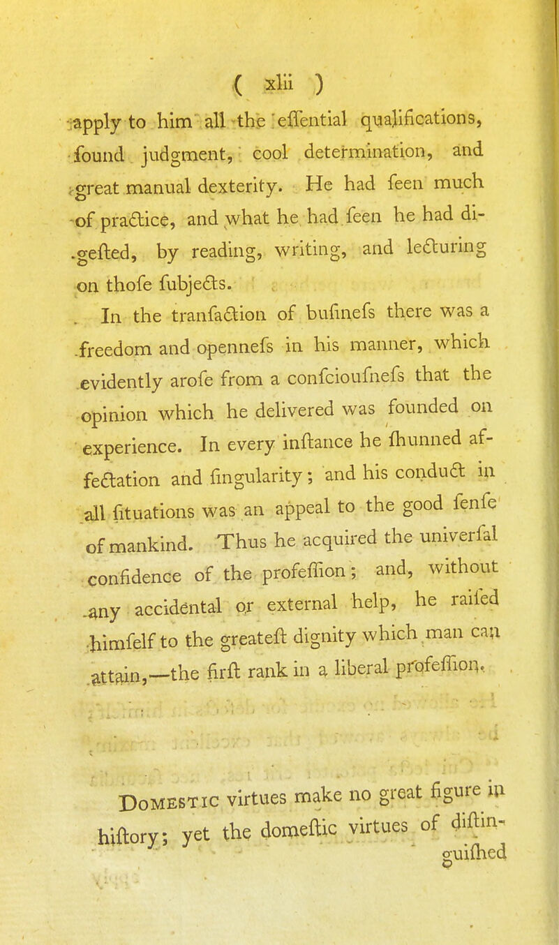 '( i^lii ) •japplj to him' all ^thip ;effential qualifications, found judgment, cool determination, and ;great manual dexterity. He had feen much -ofpradice, and what he had feen he had di- .gefted, by reading, writing, and leauring on thofe fubjeds. In the tranfaaion of bufmefs there was a .freedom and opennefs in his manner, which evidently arofe from a confcioufnefs that the opinion which he delivered was founded on experience. In every inftance he fhunned af- feaation and fmgularity; and his condua in all fituations was an appeal to the good fenfe of mankind. Thus he acquired the univerfal confidence of the profeifion; and, without .^ny accidental o,r external help, he railed •himfelf to the greateft dignity which man can .attain,—the firft rank in a liberal pfofeffion.. Domestic virtues make no great figure In hiftory; yet the domeftic virtues of ^Iftin^ o;ui(hed