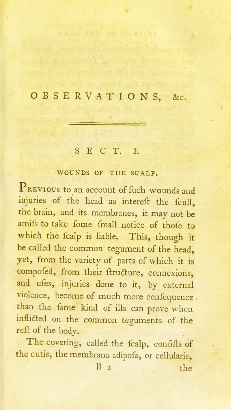 SEC T. I. WOUNDS OF THE SCALP. Previous to an account of fuch wounds and injuries of the head as intereft the fcuU, the brain, and its membranes, it may not be amifs to take fome fmall notice of thofe to which the fcalp is hable. This, though it be called the common tegument of the head, yet, from the variety of parts of which it isi compofed, from their ftrudure, connexions, and ufes, injuries done to it, by external violence, become of much more confequence . than the fame kind of ills can prove when inflifted on the common teguments of the reft of the body. The covering, called the fcalp, confifts of the cutis, the membrana adipofa, or cellularis, B 2 the