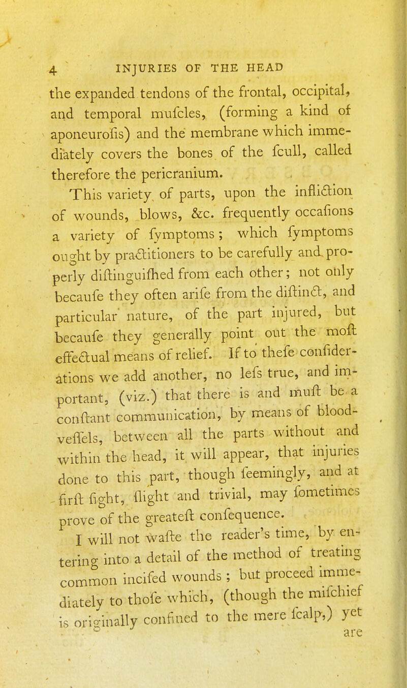 the expanded tendons of the frontal, occipital, and temporal mufcles, (forming a kind of aponeurofis) and the membrane which imme- diately covers the bones of the fcull, called therefore the pericranium. This variety, of parts, upon the infli£lion of wounds, blows, &c. frequently occafions a variety of fymptoms; which fymptoms ought by pra<5titioners to be carefully and. pro- perly diftinguifhed from each other; not only becaufe they often arife from the diftina, and particular nature, of the part injured, but becaufe they generally point out the moft effedual means of relief. If to thefe confider- ations we add another, no lefs true, and im- portant, (viz.) that there is and muft be a conftant communication, by means of blood- veffels, between all the parts without and within the head, it, will appear, that injuries done to this part, though feemingly, and at ^firft fight, flight and trivial, may fometmies prove of the greateft confequence. I will not wafte the reader's time, by en- tering into a detail of the method of treating common incifed wounds ; but proceed imme- diately to thofe which, (though the mifchief is orio-inally confined to the mere Icalp,) yet are