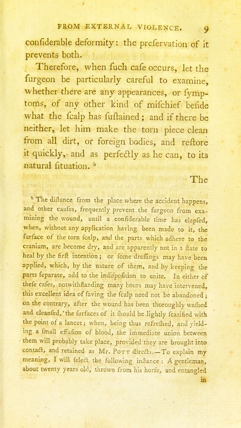 confiderable deformity: the prefervation of it prevents both. Therefore, when fuch cafe occurs, let the furgeon be particularly careful to examine, whether there are any appearances, or fymp- toms, of any other kind of mifchief befide what the fcalp has fuftained; and if there be neither,, let him make the torn piece clean from all dirt, or foreign bodies, and reftore it quickly, and as perfectly as he can, to its natural fituation. The The diHance from the place where the accident happens, and other caufes, frequently prevent the furgeon from exa- mining the wound, until a confiderable time has elapfed, when, without any application having been made to it, the furface of the torn fcalp, and the parts which adhere to the cranium, are become dry, and are apparently not in a ftate to heal by the firft intention; or fome drelTings may have been applied, which, by the nature of them, and by keeping the parts feparate, add to the indlfpofition to unite. In either of thefe cafes, notwithftanding many hours may have intervened, this excellent idea of faving the fcalp need not be abandoned; on the contrary, after the wound has been thoroughly wafhed and cleanfed,*the furfaces of it fliould be.lightly fcarified with the point of a lancet; when, being thus refreftied, and yield- ing a fmall efFufion of blood, the immediate union between them will probably take place, provided they are brought into contadl, and retained as Mr. Pott dircfts.—To explain my meaning, I will feled the following imlance : A gentleman, about twenty years old; thrown from his horfe, and entangled m