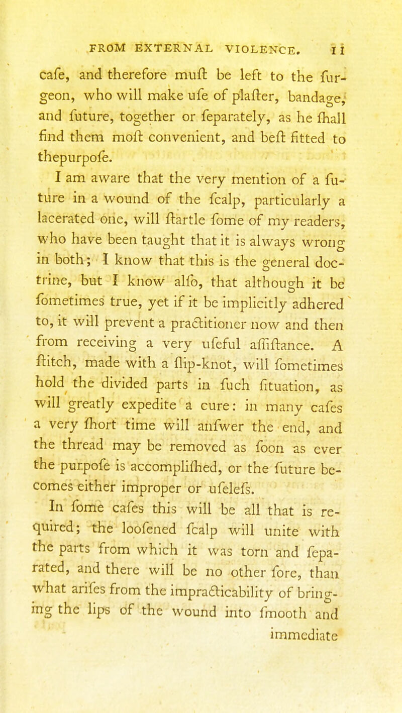 cafe, and therefore mufi: be left to the fur-^ geon, who will make ufe of plafter, bandage,' and future, together or feparately, as he fhall find them moft convenient, and beft fitted to thepurpofe. I am aware that the very mention of a fu- ture in a wound of the fcalp, particularly a lacerated one, will ftartle fome of my readers, who have been taught that it is always wrong in both; I know that this is the general doc- trine, but I know alfo, that although it be fometimes true, yet if it be implicitly adhered ^ to, it will prevent a practitioner now and then from receiving a very ufeful affiftance. A ftitch, made with a flip-knot, will fometimes hold the divided parts in fuch fituation, as will greatly expedite a cure: in many cafes a very fhort time will anfwer the end, and the thread may be removed as foon as ever the purpofe is accompHfhed, or the future be- comes either improper or ufelefs. In fome cafes this will be all that is re- quired; the loofened fcalp will unite with the parts from which it was torn and fepa- rated, and there will be no other fore, than what arifes from the impraaicabihty of bring- ing the lips of the wound into fmooth and immediate