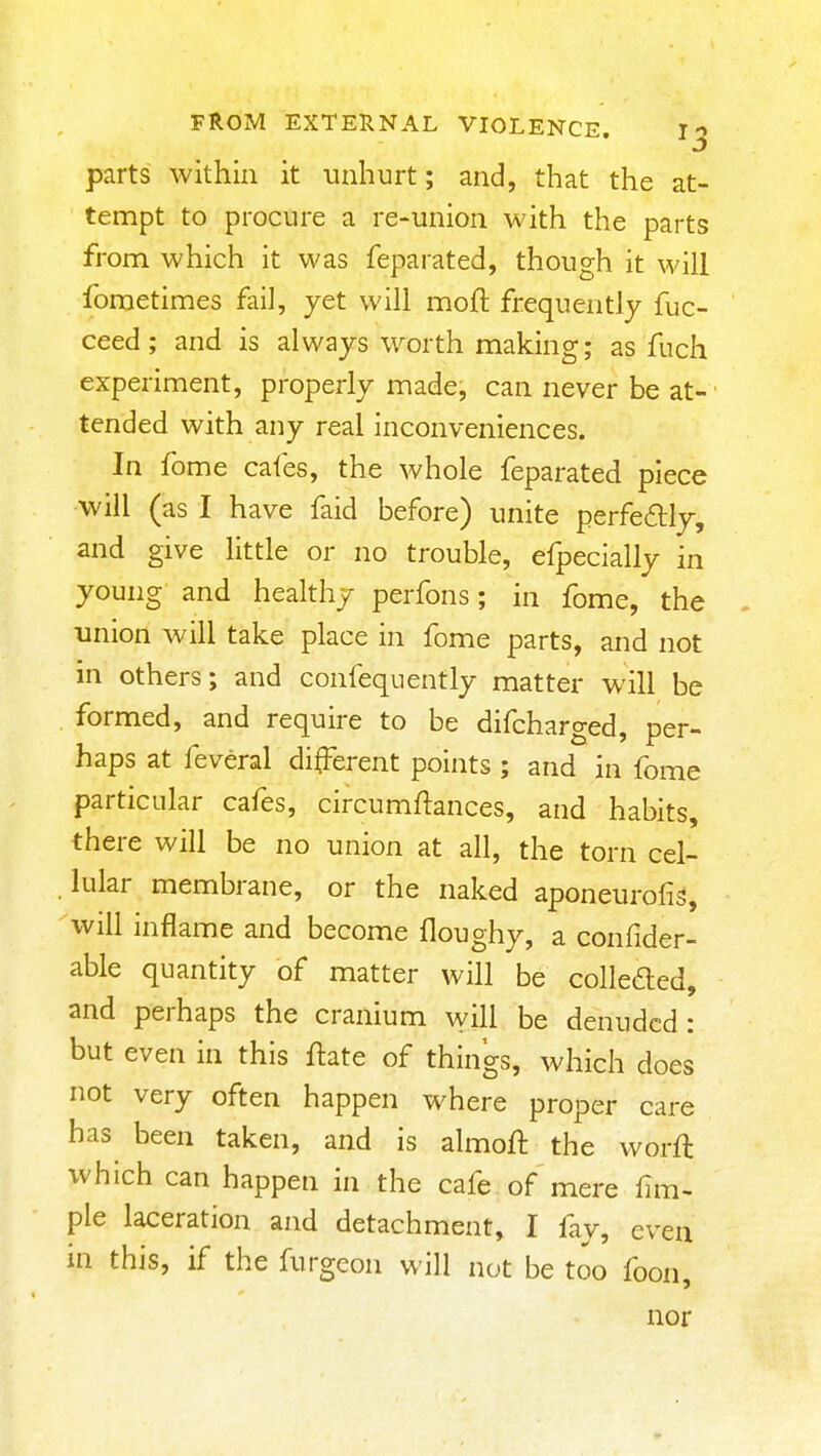 parts within it unhurt; and, that the at- tempt to procure a re-union with the parts from which it was feparated, though it will foraetimes fail, yet will mofl frequently fuc- ceed; and is always worth making; as fuch experiment, properly made, can never be at- tended with any real inconveniences. In fome cafes, the whole feparated piece will (as I have faid before) unite perfeftly, and give little or no trouble, efpecially in young and healthy perfons; in fome, the union will take place in fome parts, and not in others; and confeqnently matter will be formed, and require to be difcharged, per- haps at feveral different points ; and in fome particular cafes, circumftances, and habits, there will be no union at all, the torn cel- lular membrane, or the naked aponeurofis, will inflame and become floughy, a confider- able quantity of matter will be colkaed, and perhaps the cranium will be denuded: but even in this flate of things, which does not very often happen where proper care has been taken, and is almoft the worft which can happen in the cafe of mere fim- pie laceration and detachment, I fiy, even in this, if the furgeon will not be too foon, nor
