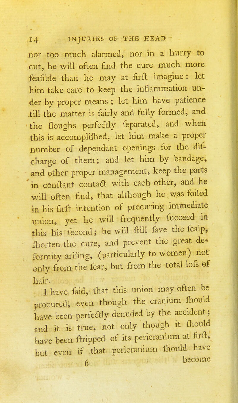 nor too much alarmed, nor in a hurry to cut, he will often find the cure much more feafible than he may at firft imagine: let him take care to keep the inflamm.ation un- der by proper means; let him have patience .till the matter is fairly and fully formed, and the (loughs perfeftly feparated, and when this is accomplifhed, let him make a proper number of dependant openings for the dif- charge of them; and let him by bandage, and other proper management, keep the parts ' in conftant contad with each other, and he will often find, that although he was foiled in his firft intention of procuring immediate union, yet he will frequently fucceed in this his fecond; he will ftill fave the fcalp, fhorten the cure, and prevent the great de* formity arifing, (particularly to women) not only from the fear, but from the total lofs of hair. I have fkld,- that this union may often be procured, even though the cranium fhould have been perfedly denuded by the accident; and it is true, not only though it Ihould have been Gripped of its pericranium at firft, but even if that pericranium fliould have ^ become