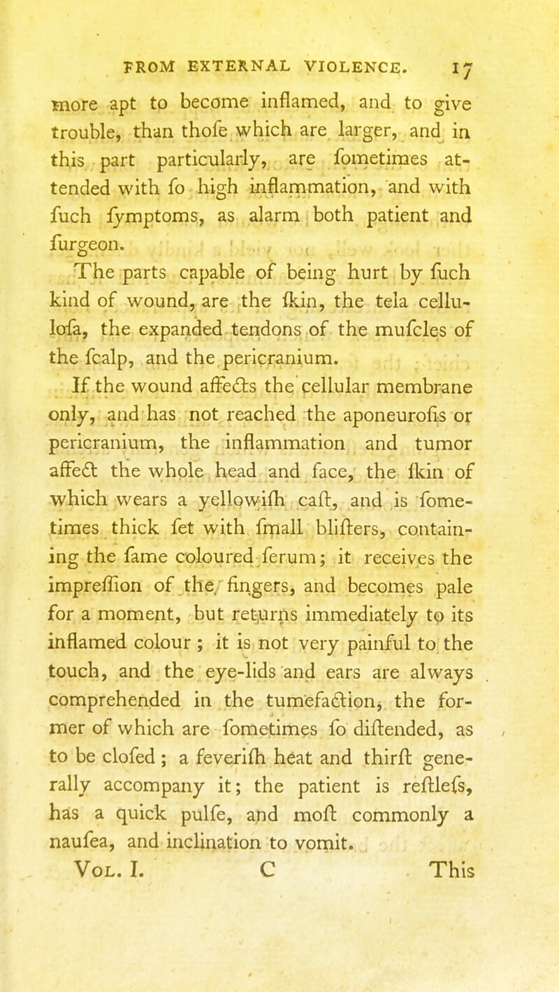 more apt to become inflamed, and to give trouble, than thofe which are larger, and in this part particuladj, are fometimes at- tended with fo - Hgh inflammation, and with fuch ijmptoms, as alarm; both patient and furgeon. ..The parts capable of being hurt by fuch kind of wound, are the fkin, the tela cellu- lofa, the expanded tendons of the mufcles of the fcalp, and the pericranium. If the wound affedls the cellular membrane only, and has not reached the aponeurofls or pericranium, the inflammation and tumor affcdl the whole head and face, the Ikin of which wears a yellowifh caft, and is fome- times thick fet with frnall blilliers, contain- ing the fame colpure4/erum; it receives the impreffion of ^the/fingers, and becomes pale for a moment, but rel^urns immediately t^ its inflamed colour ; it is not very painful to the touch, and the eye-lids and ears are always comprehended in the tumefadion^ the for- mer of which are fometimes fo diftended, as to be clofed ; a feverifh heat and thirft gene- rally accompany it; the patient is reftlefs, has a quick pulfe, and moft commonly a naufea, and inclination to vornit. Vol. I. C This