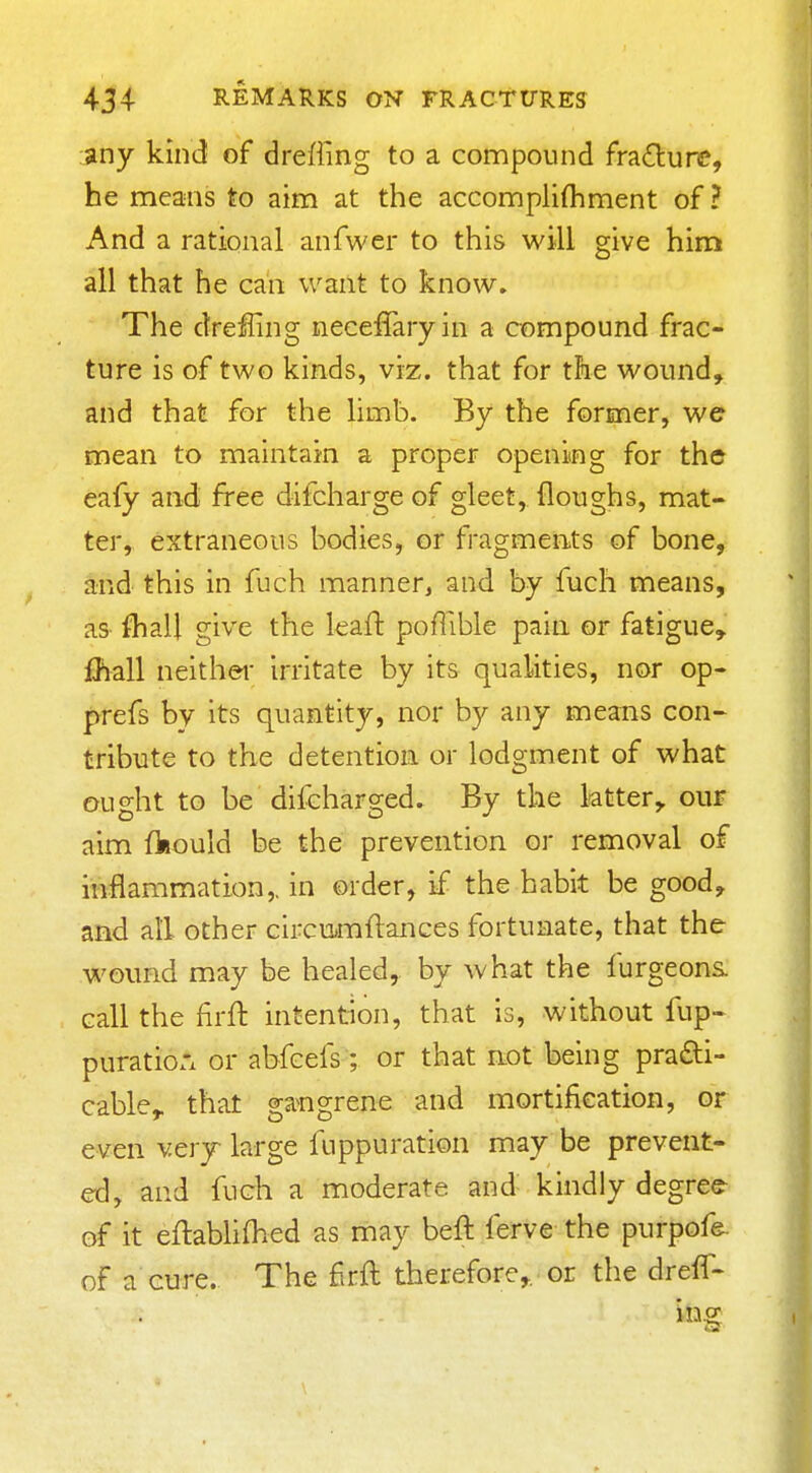 :iny kind of drefling to a compound fra6lurc, he means to aim at the accomplifhment of ? And a rational anfwer to this will give him all that he can want to know. The dreHing neceffaryin a compound frac- ture is of two kinds, viz. that for the wound, and that for the limb. By the former, we mean to maintain a proper opening for the eafy and free difcharge of gleet, floughs, mat- ter, extraneous bodies, or fragments of bone, and this in fuch manner, and by fuch means, as fliall give the leafl poflible pain or fatigue, fhall neithei' irritate by its qualities, nor op- prefs by its quantity, nor by any means con- tribute to the detention or lodgment of what ought to be difcharged. By the latter, our aim fkould be the prevention or removal of inflammation,, in order, if the habit be good, and all other circu>mftanGes fortunate, that the wound may be healed, by what the furgeons call the firft intention, that is, without fup- puratiorx or abfcefs; or that not being pra£ti- cable,. that ga^ngrene and mortification, or even very large fuppuration may be prevent- ed, and fuch a moderate and kindly degree^ of it eftabUfhed as may beft ferve the purpofe. of a cure. The firft therefore,, or the dreff- in.2: