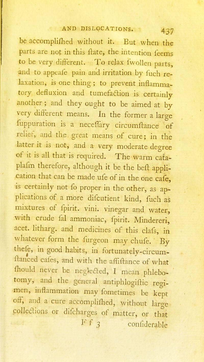 be accompliflied without it. But when the parts are not in this flate, the intention feems to be very different. To relax fwolleii parts, and to appeafe pain and irritation by fuch re- laxation, is one thing ; to prevent inflamma- tory defluxion and tumefadion is certainly another; and they ought to be aimed at by very different means. In the former a large fuppuration is a neceffary circumftance of relief, and the. great means of cure; in the latter it is not, and a very moderate degree of it is all that is required. The warm cata- plafm therefore, although it be the beff appli- cation that can be made ufe of in the one cafe, is certainly not fo proper in the other, as ap- pHcations of a more difcutient kind, fuch as mixtures of fpirit. vini. vinegar and water, with crude fal ammoniac, fpirit. Mindereri, acet. litharg. and medicines of this clafs, in whatever form the furgeon may chufe. By thefe, in good habits, in fortunately-circum- ftanced cafes, and with the affiftance of what ihould never be negiedled, I mean phlebo- ' tomy, and the general antiphlogiftic regi- men, inflammation may fometimes be kept off, and a cure accomplifhed, without large colledions or difcharges of matter, or that ^ 3 conliderable