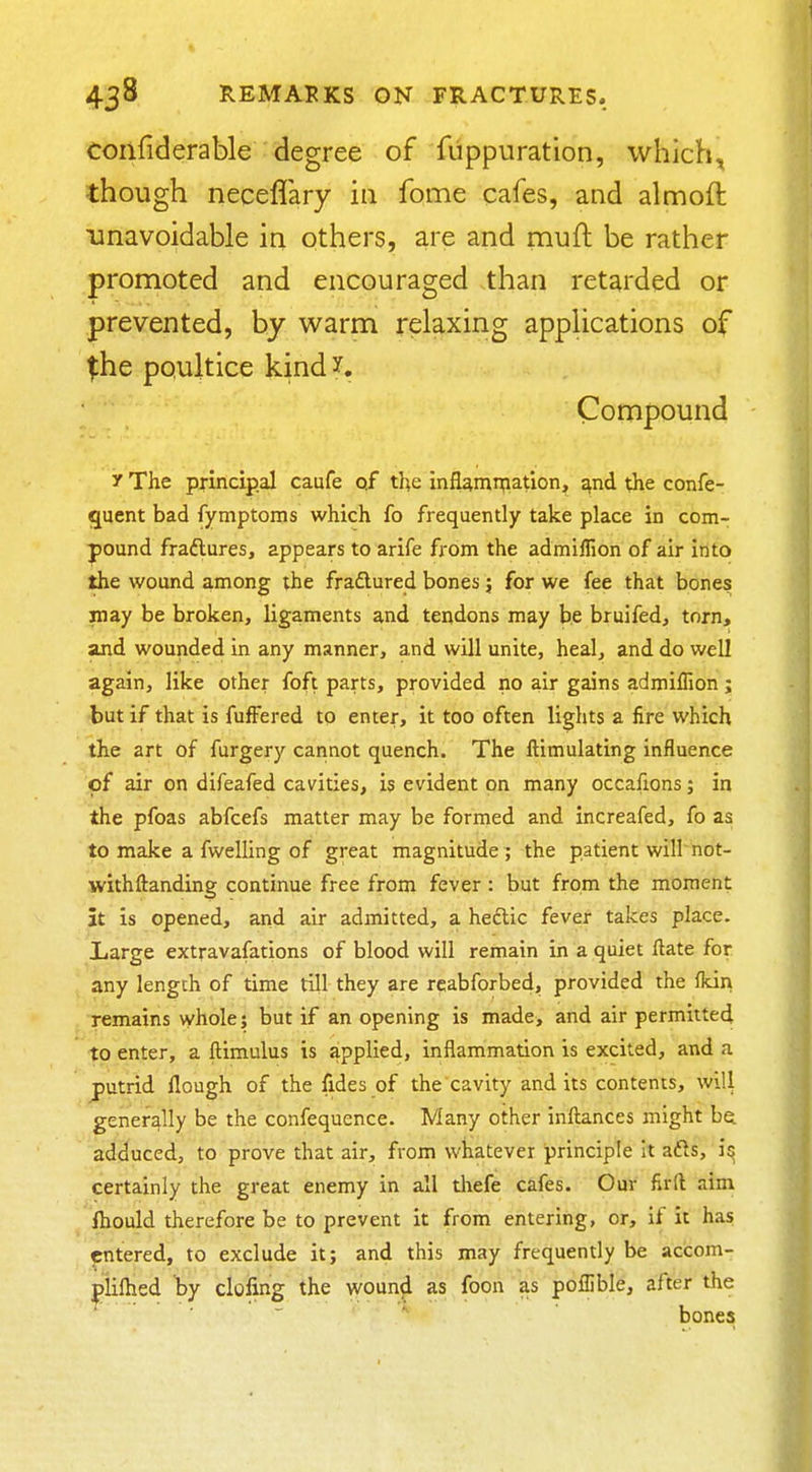 confiderable degree of fuppuration, which, though neceffary in fome cafes, and almoft unavoidable in others, are and muft be rather promoted and encouraged than retarded or prevented, by warm relaxing applications of ^he poultice kind y. Compound y The principal caufe qf the infl^mn;iation, ^nd the confe- quent bad fymptoms which fo frequently take place in com- pound fraftures, appears to arife from the admillion of air into the wound among the fradlured bones; for we fee that bones may be broken, ligaments and tendons may be bruifed, torn, and wounded in any manner, and will unite, heal, and do well again, like other foft parts, provided no air gains admiffion; but if that is fufFered to enter, it too often lights a fire which the art of furgery cannot quench. The ftimulating influence of air on difeafed cavities, is evident on many occafions; in the pfoas abfcefs matter may be formed and increafed, fo as to make a fwelling of great magnitude ; the patient will not- withftanding continue free from fever : but from the moment it is opened, and air admitted, a heftic fever takes place. Large extravafations of blood will remain in a quiet Hate for any length of time till they are rcabforbed, provided the fkin remains whole; but if an opening is made, and air permitted to enter, a ftimulus is applied, inflammation is excited, and a putrid flough of the fides of the cavity and its contents, will generally be the confequence. Many other inftances might be. adduced, to prove that air, from whatever principle it afts, certainly the great enemy in all thefe cafes. Our firft aim fliould therefore be to prevent it from entering, or, if it has entered, to exclude it; and this may frequently be accom- pliftied by doling the wound as foon as poffible, after the bones