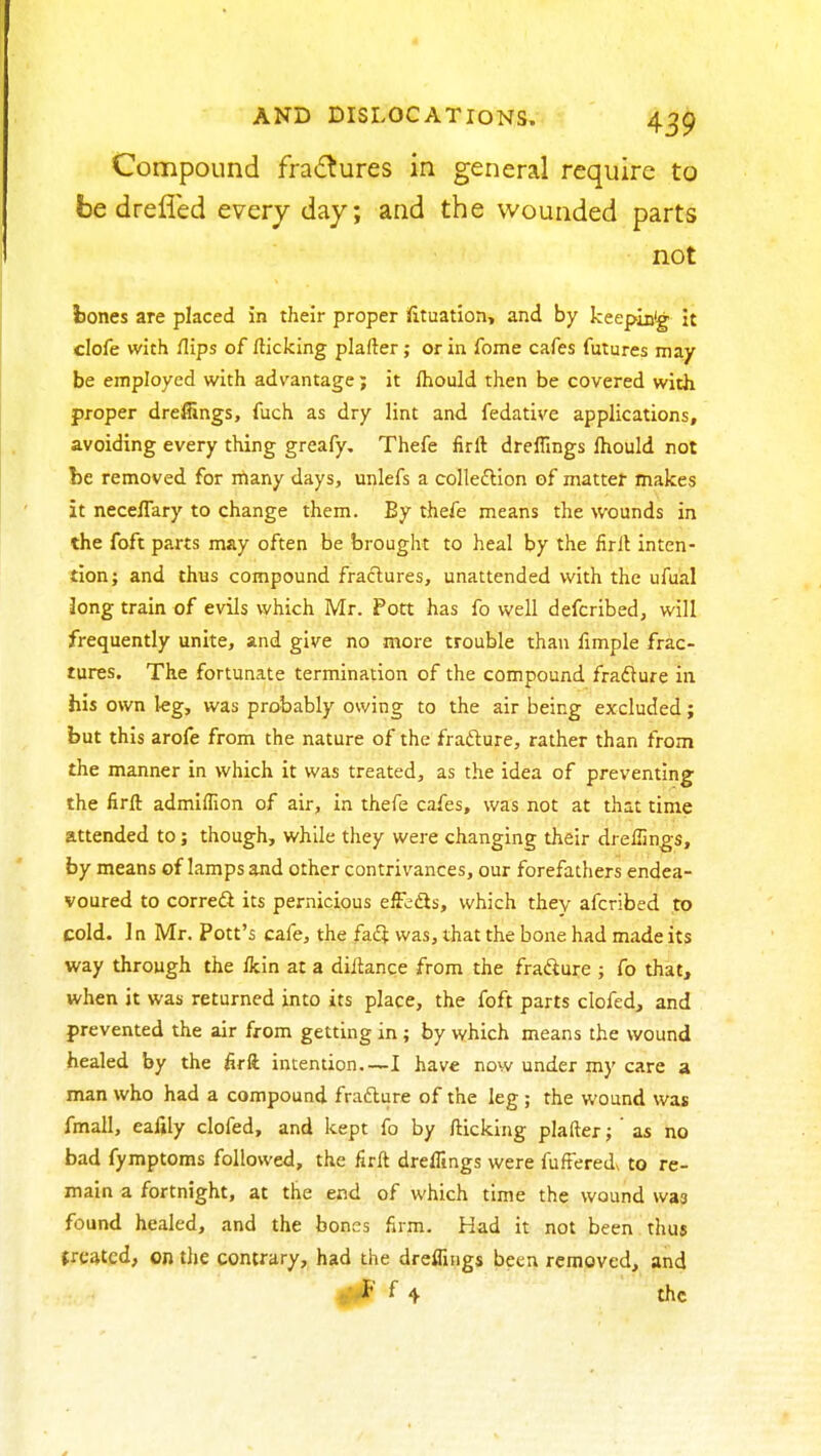 Compound fradtures in general require to be drelled every day; and the wounded parts not fcones are placed in their proper ifttuatlon, and by keepiuig it clofe with flips of flicking plafter; or in fome cafes futures may be employed with advantage; it fhould then be covered with proper drefiings, fuch as dry lint and fedative applications, avoiding every thing greafy. Thefe firft drefiings Ihould not be removed for many days, unlefs a colleftion of matter makes it neceffary to change them. By thefe means the wounds in the foft parts may often be brought to heal by the firlt inten- tion; and thus compound fractures, unattended with the ufual Jong train of evils which Mr. Pott has fo well defcribed, will frequently unite, and give no more trouble than fimple frac- tures. The fortunate termination of the compound frafture in his own I-eg, was probably owing to the air being excluded; but this arofe from the nature of the fradlure, rather than from the manner in which it was treated, as the idea of preventing the firft admiflion of air, in thefe cafes, was not at that time attended to; though, while they were changing their drefiings, by means of lamps and other contrivances, our forefathers endea- voured to corredl its pernicious effbds, which they afcribed to cold. In Mr. Pott's cafe, the faft was, that the bone had made its way through the fkin at a difiance from the fradlure ; fo that, when it was returned into its place, the foft parts clofed, and prevented the air from getting in ; by which means the wound healed by the firft intention I have now under my care a man who had a compound frafture of the leg ; the wound was fmall, eafily clofed, and kept fo by fticking plafter; ' as no bad fymptoms followed, the firft dreffings were fuftered to re- main a fortnight, at the end of which time the wound was found healed, and the bones firm. Had it not been thus treated, on tJie contrary, had the drefiings been removed, and V*^' ^4 the