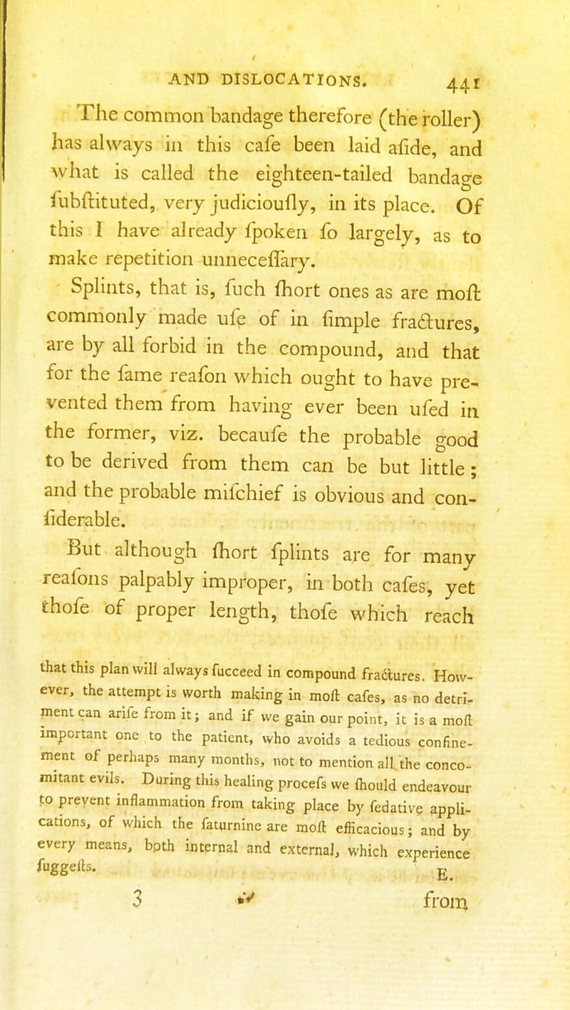 The common bandage therefore (the roller) has always in this cafe been laid afide, and what is called the eighteen-tailed bandage liibftituted, very judicioufly, in its place. Of this I have already fpoken fo largely, as to make repetition unneceffary. Splints, that is, fuch fhort ones as are moft commonly made ufp of in fimple fradures, are by all forbid in the compound, and that for the fame reafon which ought to have pre- vented them from having ever been ufed in the former, viz. becaufe the probable good to be derived from them can be but little; and the probable mifchief is obvious and con- liderable. But although (hort fplints are for many reafons palpably improper, in both cafes, yet thofe of proper length, thofe which reach that this plan will always fucceed in compound fradlures. How- ever, the attempt is worth making in moft cafes, as no detri- ment can arife from it; and if we gain our point, it is a moil important one to the patient, who avoids a tedious confine- ment of perhaps many months, not to mention all the conco- mitant evils. During this healing procefs we {hould endeavour to prevent inflammation from taking place by fedative appli- cations, of which the faturnineare moft efficacious; and by every means, bpth internal and external, which experience fuggelb. 3 from.