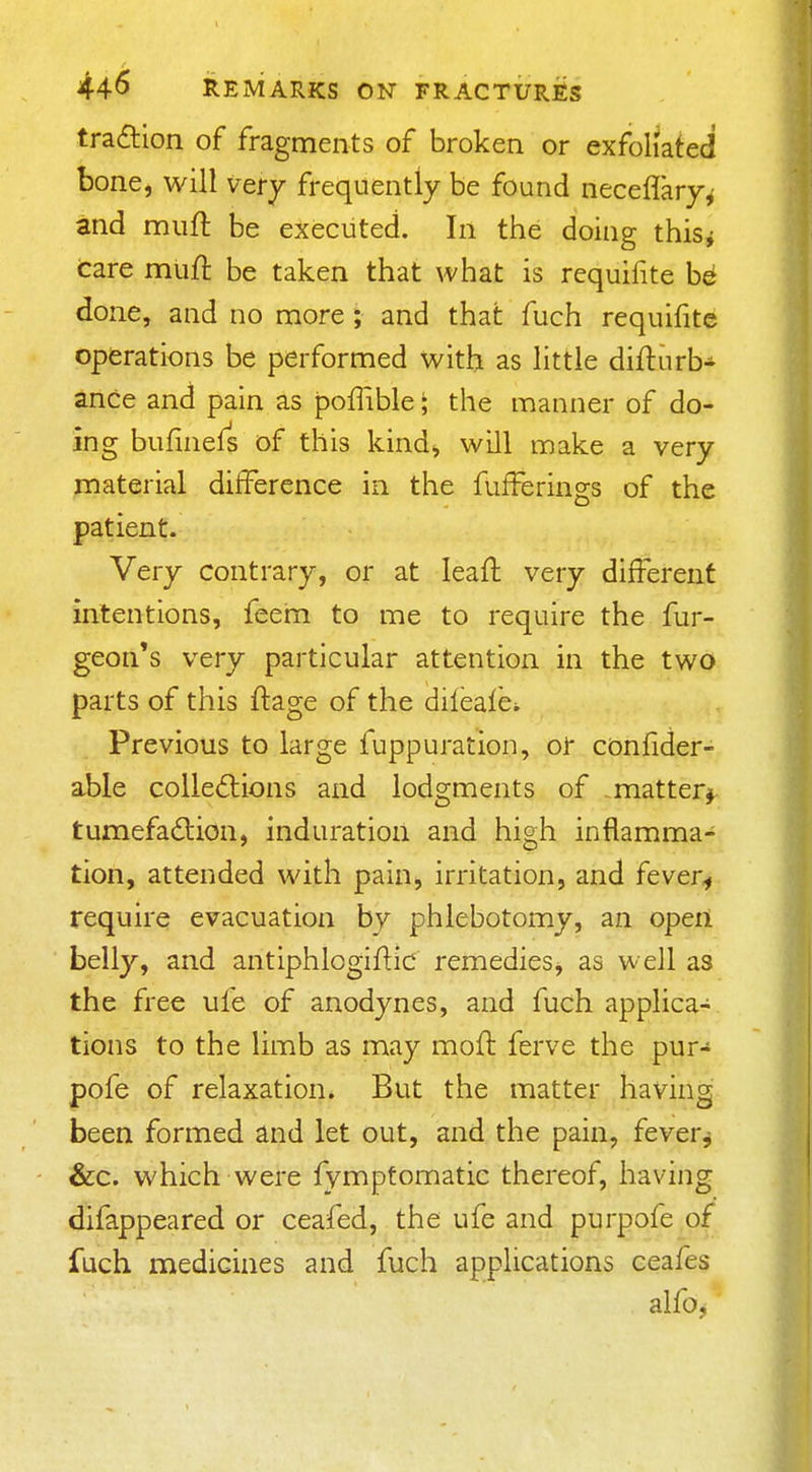 tradlion of fragments of broken or exfoliated bone, will ver^ frequently be found neceflary^ and muft be executed. In the doing this^ tare mufl: be taken that what is requifite be done, and no more; and that fuch requifite operations be performed with as little diflurb- ance and pain as poffible; the manner of do- ing bufinefs of this kind, will make a very material difference in the fufferings of the patient. Very contrary, or at leaft very different intentions, feem to me to require the fur- geon's very particular attention in the two parts of this ftage of the idifeafci Previous to large fuppuration, oi confider- able colled:ions and lodgments of matter^ tumefadlion, induration and high inflamma- tion, attended with pain, irritation, and fever^ require evacuation by phlebotomy, an open belly, and antiphlogiftic remedies, as well as the free ufe of anodynes, and fuch applica- tions to the limb as may mofl ferve the pur- pofe of relaxation. But the matter having been formed and let out, and the pain, fever^ &c. which were fympfomatic thereof, having difappeared or ceafed, the ufe and purpofe of fuch medicines and fuch applications ceafes alfo^