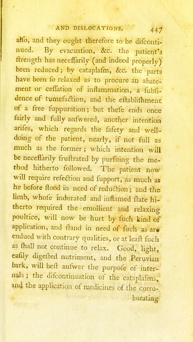 alfo, and they ought therefore to be difconti- niied. By evacuation, &c. the patient's ftrength has neceflarily (and indeed properly) been reduced; by cataplafm, &c. the parts have been fo relaxed as to procure an abate- ment or ceffatLon of inflammation, a fubfi- dence of tymefadion, and the eftablifhment of a free fuppuration; but thefe ends once tairly and fully anfwered, another intention arifes, which regards the fafety and well- doing of the patient, nearly, if not full as much as the former; which intention will be neceflarily fruftrated by purfuing the me- thod hitherto followed. The patient now will require refedlion and fuppoft, as much as he before flood in need of reduftion; and the. limb, whofe indurated and inflamed flate hi-' therto required the emollient and relaxing poultice, will now be hurt by fuch kind of application, and ftand in need of fuch as artf endued with contrary qualities, or at leaft fuch as fhall not continue to relax. Good, light, eafily digefted nutriment, and the Peruvian bark, will beft anfwer the purpofe of inter- nals ; the difcontinuation of the cataplafms; an4 the application of medicines of the corro- borating