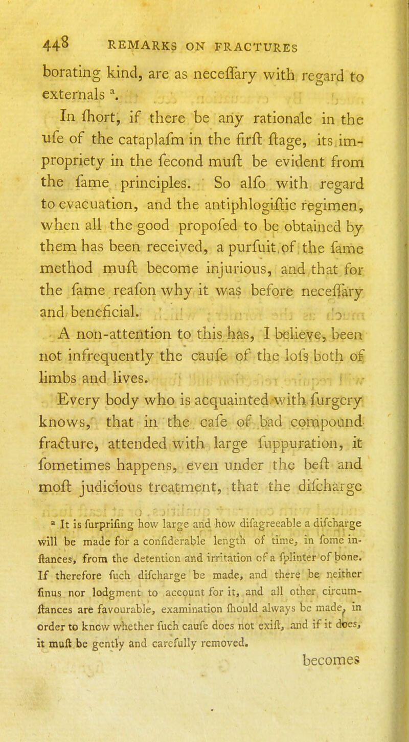 borating kind, are as neceffary with regard to externals In fliort, if there be any rationale in the life of the cataplafm in the firft ftage, its. im- propriety in the fecond mtifl be evident from the fame principles. So alfo with regard to evacuation, and the antiphlogiflic fegirnen, when all the good propofed to be obtained by them has been received, a purfuit.of the fame method muft become injurious, and that for the fatne reafon why it was before neceffary and beneficial. ^ ' A non-attention to this has, I belieye^ been not infrequently the caufe of the lofs both of limbs and lives. Every body who is acquainted-with, furgery knows, that in the cafe of-bad cornpound fracture, attended with large fuppuration, it fometimes happens, even under the beft and moft judicious treatment, that the difcharge .  It is furprifing how large arid how difagreeable a difcharge will be made for a confiderable length of time, in Tome in- ftances, from the detention and irr tation of a fplinter of bone. If therefore fuch difcharge be made, and there be neither finus nor lodgment, to account for it, and all other circum- ftances are favourable, examination fhould always be made^ in order to know whether fuch caufe does not exift, arid if it does, it muft be gently and carefully removed. becomes