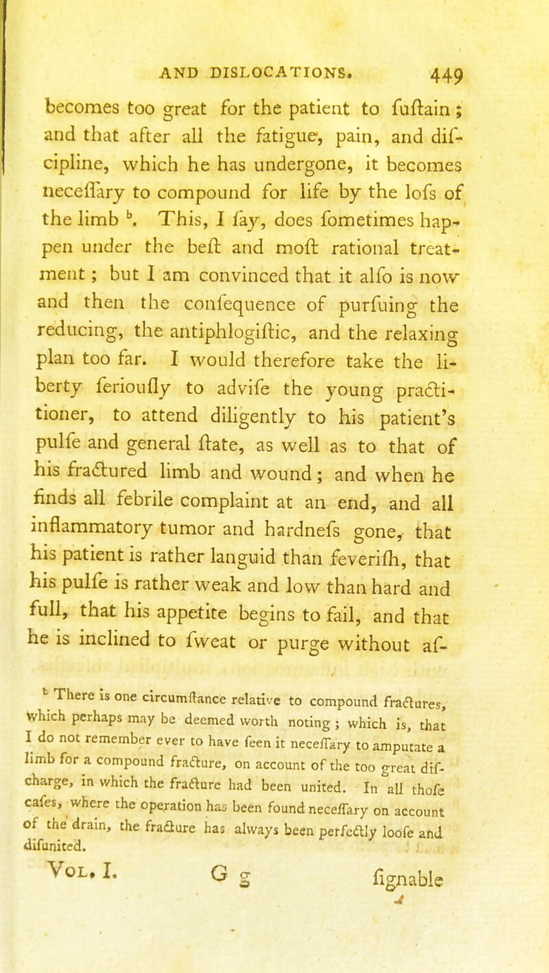 becomes too great for the patient to fuftain ; and that after all the fatigue, pain, and dif- cipline, which he has undergone, it becomes necellary to compound for life by the lofs of the limb ^ This, I fay, does fometimes hap- pen under the beft and mofl: rational treat- ment ; but I am convinced that it alfo is now and then the confequence of purfuing the reducing, the antiphlogiftic, and the relaxing plan too far. I would therefore take the li- berty ferioufly to advife the young practi- tioner, to attend dihgently to his patient's pulfe and general ftate, as well as to that of his fractured Hmb and wound; and when he finds all febrile complaint at an end, and all mflammatory tumor and hardnefs gone, that his patient is rather languid than feverifh, that his pulfe is rather weak and low than hard and full, that his appetite begins to fail, and that he is inclined to fweat or purge without af- ^ There is one circumftance relative to compound fraftures, which perhaps may be deemed worth noting ; which is, that I do not remember ever to have feen it neceffary to ampuute a limb for a compound frafture, on account of the too great dtf- charge, in which the frafturc had been united. In all thofe cafes, where the operation has been found neceffary on account of the drain, the fradure has always been perfectly loofe and difunited. ^- G S fignable